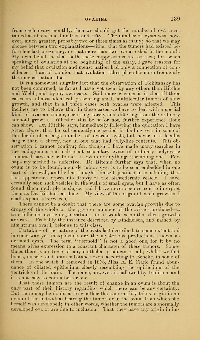 from each ovary monthly, then we should get the number of ovS- so re- tained as about one hundred and fifty. The number of cysts was, how- ever, much greater, probably two or three times as many; so that we may choose between two explanations—either that the tumors had existed be- fore her last pregnancy, or that more than two ova are shed in the month. My own belief is, that both these suppositions are correct; for, when speaking of ovulation at the beginning of the essay, I gave reasons for my belief that ovulation and menstruation had only a connection of coin- cidence. I am of opinion that ovulation takes place far more frequently than menstruation does. It is a somewhat singular fact that the observation of Rokitansky has not been confirmed, as far as I have yet seen, by any others than Ritchie and Webb, and by my own case. Still more curious is it that all three cases are almost identical, presenting small multilocular tumors of slow growth, and that in all thx-ee cases both ovaries were affected. This inclines me to believe that in these cases we have to deal with a special kind of ovarian tumor, occurring rarely and differing from the ordinary adenoid growth. Whether this be so or not, further experience alone can show. Dr. Ritchie says, immediately following the quotation I have given above, that he subsequently succeeded in finding ova in some of the loculi of a large number of ovarian cysts, but never in a loculus larger than a cherry, nor in one that had jelly-like contents. This ob- servation I cannot confirm; for, though I have made many searches in the endogenous and subjacent secondary cysts of ordinary polycystic tumors, I have never found an ovum or anything resembling one. Per- haps my method is defective. Dr. Ritchie further says that, when no ovum is to be found, a single minor cyst is to be seen embedded in one part of the wall, and he has thought himself justified in concluding that this appearance represents dropsy of the blastodermic vesicle. I have certainly seen such vesicles in the walls of small cysts, but I have as often found them multiple as single, and I have never seen reason to interpret them as Dr. Ritchie has done. My view of the origin of such growths I shall explain afterwards. There cannot be a doubt that there are some ovarian growths due to dropsy of the wjiole or the greater number of the ovisacs produced—-a true follicular cystic degeneration; but it would seem that these growths are rare. Probably the instance described by Rindfleisch, and named by him struma ovarii, belongs to this class. Partaking of the nature of the cysts last described, to some extent and in some way yet inexjDiicable, are the mysterious productions known as dermoid cysts. The term  dermoid is not a good one, for it by no means gives expression to a constant character of these tumors. Some- times there is no trace of any epithelial products at all; whilst we find bones, muscle, and brain substance even, according to Beneke, in some of them. In one which I removed in 1878, Miss A. E. Clark found abun- dance of ciliated epithelium, closely resembling the epithelium of the ventricles of the brain. The name, however, is hallowed by tradition, and it is not easy to coin a better one. That these tumors are the result of change in an ovum is about the only part of their history regarding which there can be any certainty. But there may be doubt as to whether the abnormality takes origin in an ovum of the individual bearing the tumor, or in the ovum from which she herself was developed; in other words, whether the tumors are abnormally developed ova or are due to inclusion. That they have any origin in im-