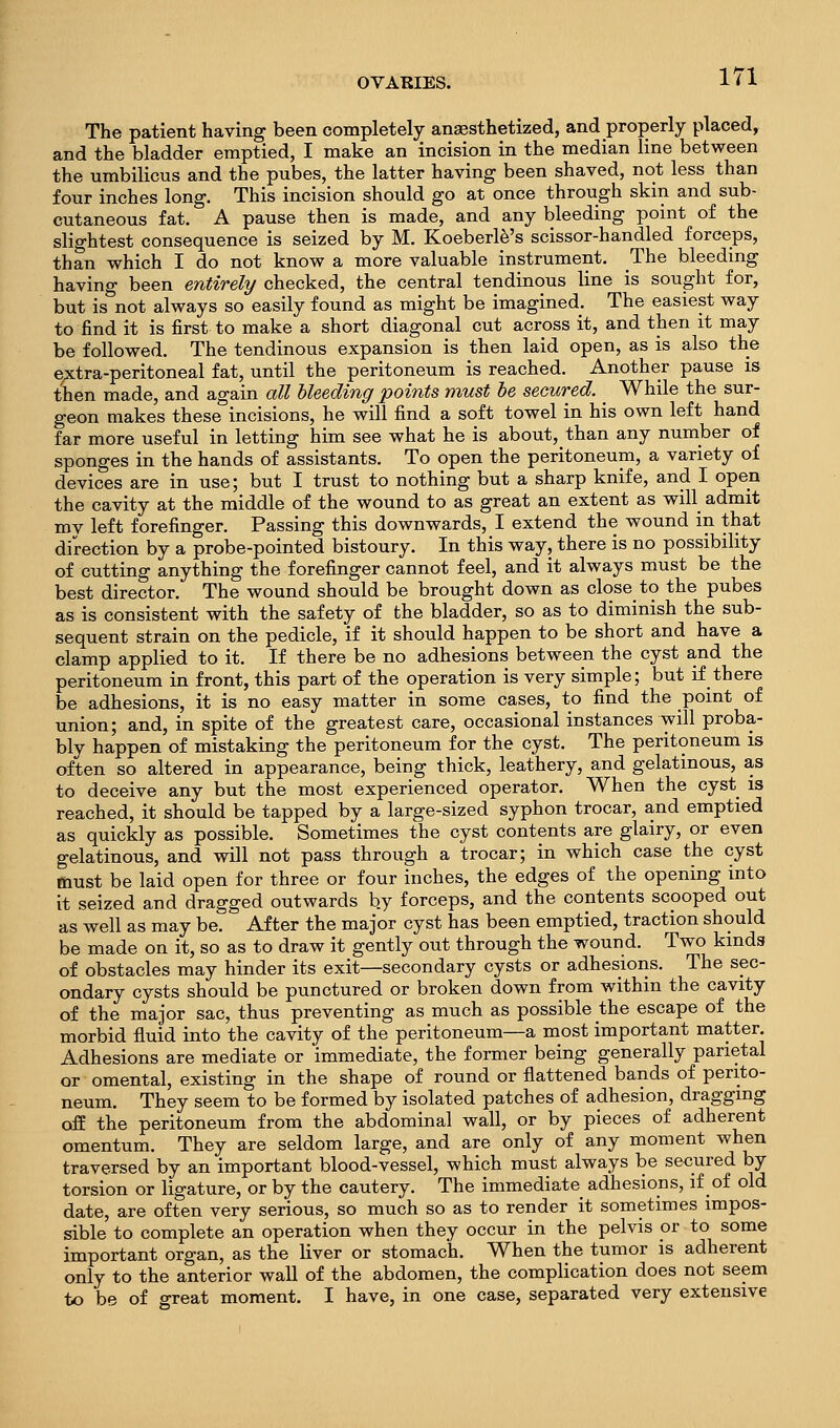 The patient having been completely anaesthetized, and properly placed, and the bladder emptied, I make an incision in the median line between the umbilicus and the pubes, the latter having been shaved, not less than four inches long. This incision should go at once through skin and sub- cutaneous fat. A pause then is made, and any bleeding point of the slightest consequence is seized by M. Koeberl^'s scissor-handled forceps, than vrhich I do not know a more valuable instrument. The bleedmg having been entirely checked, the central tendinous line is sought for, but is not always so easily found as might be imagined. The easiest way to find it is first to make a short diagonal cut across it, and then it may be followed. The tendinous expansion is then laid open, as is also the e;xtra-peritoneal fat, until the peritoneum is reached. Another pause is then made, and again all bleeding points must he secured. _ While the sur- geon makes these incisions, he will find a soft towel in his own left hand far more useful in letting him see what he is about, than any number of sponges in the hands of assistants. To open the peritoneum, a variety of devices are in use; but I trust to nothing but a sharp knife, and I open the cavity at the middle of the wound to as great an extent as will admit my left forefinger. Passing this downwards, I extend the wound in that direction by a probe-pointed bistoury. In this way, there is no possibility of cutting anything the forefinger cannot feel, and it always must be the best director. The wound should be brought down as close to the pubes as is consistent with the safety of the bladder, so as to diminish the sub- sequent strain on the pedicle, if it should happen to be short and have a clamp applied to it. If there be no adhesions between the cyst and the peritoneum in front, this part of the operation is very simple; but if there be adhesions, it is no easy matter in some cases, to find the point of union; and, in spite of the greatest care, occasional instances will proba- bly happen of mistaking the peritoneum for the cyst. The peritoneum is often so altered in appearance, being thick, leathery, and gelatinous, as to deceive any but the most experienced operator. When the cyst is reached, it should be tapped by a large-sized syphon trocar, and emptied as quickly as possible. Sometimes the cyst contents are glairy, or even gelatinous, and will not pass through a trocar; in which case the cyst must be laid open for three or four inches, the edges of the opening into it seized and dragged outwards by forceps, and the contents scooped out as well as may be. After the major cyst has been emptied, traction should be made on it, so as to draw it gently out through the wound. Two kmds of obstacles may hinder its exit—secondary cysts or adhesions. The sec- ondary cysts should be punctured or broken down from withm the cavity of the major sac, thus preventing as much as possible the escape of the morbid fluid into the cavity of the peritoneum—a most important matter. Adhesions are mediate or immediate, the former being generally parietal or omental, existing in the shape of round or flattened bands of perito- neum. They seem to be formed by isolated patches of adhesion, dragging off the peritoneum from the abdominal wall, or by pieces of adherent omentum. They are seldom large, and are only of any moment when traversed by an important blood-vessel, which must always be secured by torsion or ligature, or by the cautery. The immediate adhesions, if of old date, are often very serious, so much so as to render it sometimes impos- sible to complete an operation when they occur in the pelvis or to some important organ, as the liver or stomach. When the tumor is adherent only to the anterior wall of the abdomen, the complication does not seem to be of great moment. I have, in one case, separated very extensive