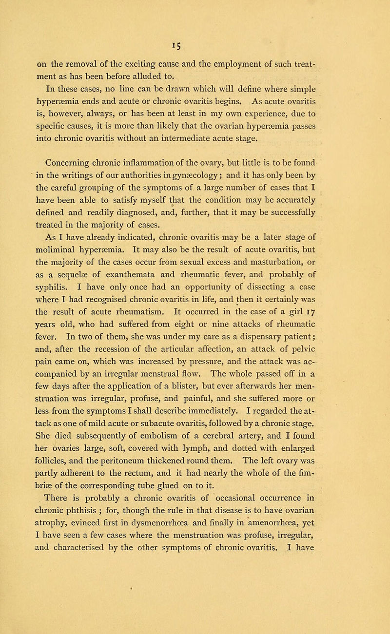 on the removal of the exciting cause and the employment of such treat- ment as has been before alluded to. In these cases, no line can be drawn which will define where simple hypersemia ends and acute or chronic ovaritis begins. As acute ovaritis is, however, always, or has been at least in my own experience, due to specific causes, it is more than likely that the ovarian hypersemia passes into chronic ovaritis without an intermediate acute stage. Concerning chronic inflammation of the ovary, but little is to be found in the writings of our authorities in gynaecology; and it has only been by the careful grouping of the symptoms of a large number of cases that I have been able to satisfy myself that the condition may be accurately defined and readily diagnosed, and, further, that it may be successfully treated in the majority of cases. As I have already indicated, chronic ovaritis may be a later stage of nioliminal hypersemia. It may also be the result of acute ovaritis, but the majority of the cases occur from sexual excess and masturbation, or as a sequelae of exanthemata and rheumatic fever, and probably of syphilis. I have only once had an opportunity of dissecting a case where I had recognised chronic ovaritis in life, and then it certainly was the result of acute rheumatism. It occurred in the case of a girl 17 years old, who had suffered from eight or nine attacks of rheumatic fever. In two of them, she was under my care as a dispensary patient; and, after the recession of the articular affection, an attack of pelvic pain came on, which was increased by pressure, and the attack was ac- companied by an irregular menstrual flow. The whole passed off in a few days after the application of a blister, but ever afterwards her men- struation was irregular, profuse, and painful, and she suffered more or less from the symptoms I shall describe immediately. I regarded the at- tack as one of mild acute or subacute ovaritis, followed by a chronic stage. She died subsequently of embolism of a cerebral artery, and I found her ovaries large, soft, covered with lymph, and dotted with enlarged follicles, and the peritoneum thickened round them. The left ovary was partly adherent to the rectum, and it had nearly the whole of the fim- briae of the corresponding tube glued on to it. There is probably a chronic ovaritis of occasional occurrence in chronic phthisis ; for, though the rule in that disease is to have ovarian atrophy, evinced first in dysmenorrhoea and finally in amenorrhoea, yet I have seen a few cases where the menstruation was profuse, irregular, and characterised by the other symptoms of chronic ovaritis. I have