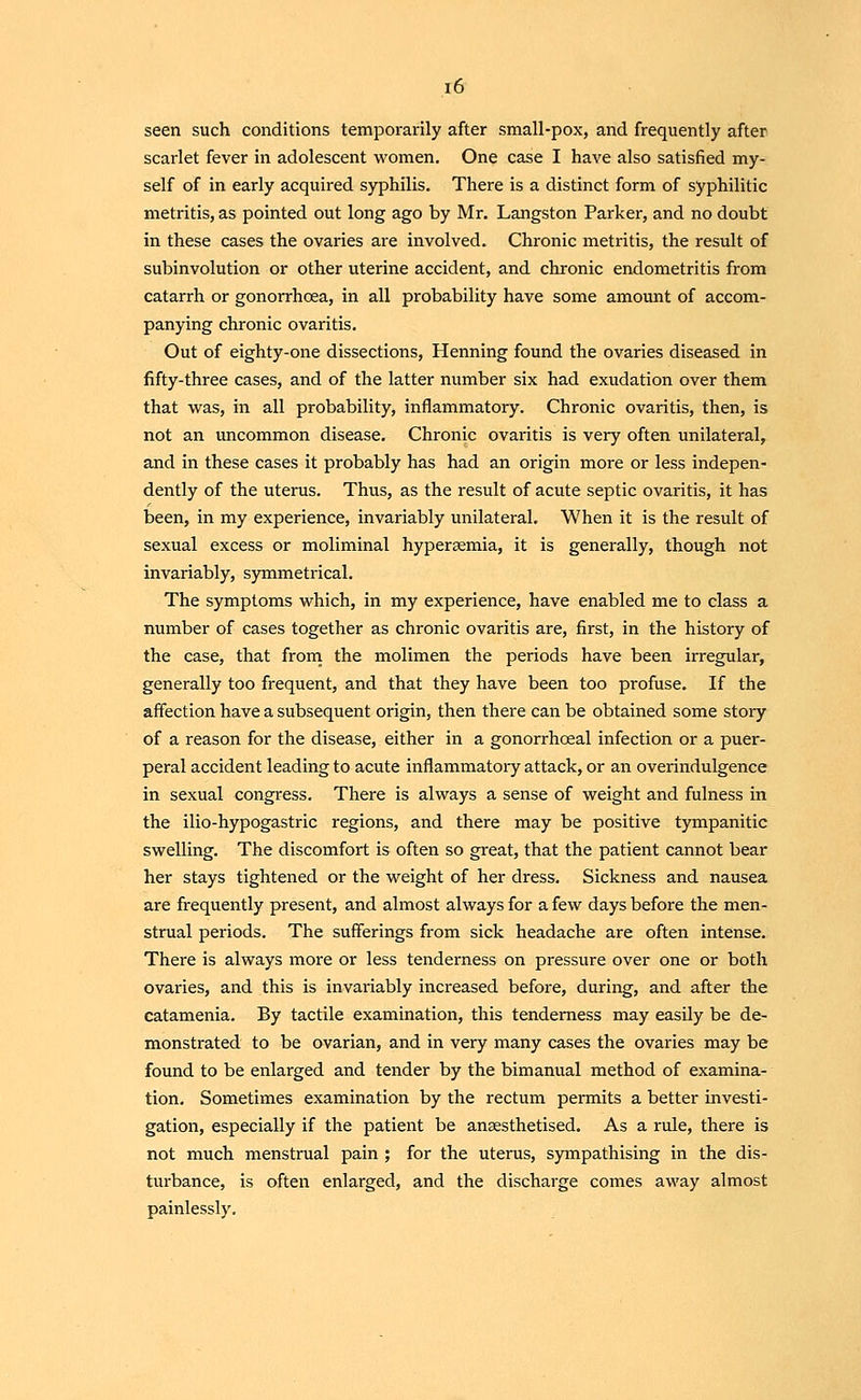 seen such conditions temporarily after small-pox, and frequently after scarlet fever in adolescent women. One case I have also satisfied my- self of in early acquired syphilis. There is a distinct form of syphilitic metritis, as pointed out long ago by Mr. Langston Parker, and no doubt in these cases the ovaries are involved. Chronic metritis, the result of subinvolution or other uterine accident, and chronic endometritis from catarrh or gonorrhoea, in all probability have some amount of accom- panying chronic ovaritis. Out of eighty-one dissections, Henning found the ovaries diseased in fifty-three cases, and of the latter number six had exudation over them that was, in all probability, inflammatory. Chronic ovaritis, then, is not an uncommon disease. Chronic ovaritis is very often unilateral, and in these cases it probably has had an origin more or less indepen- dently of the uterus. Thus, as the result of acute septic ovaritis, it has been, in my experience, invariably unilateral. When it is the result of sexual excess or moliminal hypersemia, it is generally, though not invariably, symmetrical. The symptoms which, in my experience, have enabled me to class a number of cases together as chronic ovaritis are, first, in the history of the case, that from the molimen the periods have been irregular, generally too frequent, and that they have been too profuse. If the affection have a subsequent origin, then there can be obtained some stoiy of a reason for the disease, either in a gonorrhoeal infection or a puer- peral accident leading to acute inflammatoiy attack, or an overindulgence in sexual congress. There is always a sense of weight and fulness in the ilio-hypogastric regions, and there may be positive tympanitic swelling. The discomfort is often so great, that the patient cannot bear her stays tightened or the weight of her dress. Sickness and nausea are frequently present, and almost always for a few days before the men- strual periods. The sufferings from sick headache are often intense. There is always more or less tenderness on pressure over one or both ovaries, and this is invariably increased before, during, and after the catamenia. By tactile examination, this tenderness may easily be de- monstrated to be ovarian, and in very many cases the ovaries may be found to be enlarged and tender by the bimanual method of examina- tion. Sometimes examination by the rectum permits a better investi- gation, especially if the patient be anaesthetised. As a rule, there is not much menstrual pain ; for the uterus, sympathising in the dis- turbance, is often enlarged, and the discharge comes away almost painlessly.