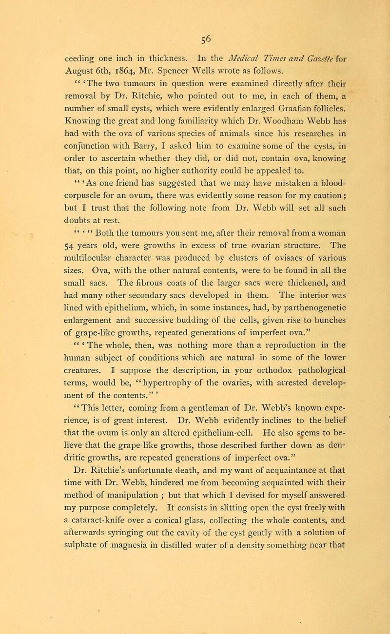 ceeding one inch in thickness. In tlie JMedical Times and Gazette for August 6th, 1864, Mr. Spencer Wells wrote as follows.  'The two tumours in question were examined directly after their removal by Dr. Ritchie, who pointed out to me, in each of them, a number of small cysts, which were evidently enlarged Graafian follicles. Knowing the great and long familiarity which Dr. Woodham Webb has had with the ova of various species of animals since his researches in conjunction with Barry, I asked him to examine some of the cysts, in order to ascertain whether they did, or did not, contain ova, knowing that, on this point, no higher authority could be appealed to.  'As one friend has suggested that we may have mistaken a blood- corpuscle for an ovum, there was evidently some reason for my caution; but I trust that the following note from Dr. Webb will set all such doubts at rest.  •'  Both the tumours you sent me, after their removal from a woman 54 years old, were growths in excess of true ovarian structure. The multilocular character was produced by clusters of ovisacs of various sizes. Ova, with the other natural contents, were to be found in all the small sacs. The fibrous coats of the larger sacs were thickened, and had many other secondary sacs developed in them. The interior was lined with epithelium, which, in some instances, had, by parthenogenetic enlargement and successive budding of the cells, given rise to bunches of grape-like growths, repeated generations of imperfect ova.  'The whole, then, was nothing more than a reproduction in the human subject of conditions which are natural in some of the lower creatures. I suppose the description, in your orthodox pathological terms, would be, '' hypertrophy of the ovaries, with arrested develop- ment of the contents. ' This letter, coming from a gentleman of Dr. Webb's known expe- rience, is of great interest. Dr. Webb evidently inclines to the belief that the ovum is only an altered epithelium-cell. He also sgems to be- lieve that the grape-like growths, those described further down as den- dritic gi'owths, are repeated generations of imperfect ova. Dr. Ritchie's unfortunate death, and my want of acquaintance at that time with Dr. Webb, hindered me from becoming acquainted with their method of manipulation ; but that which I devised for myself answered my purpose completely. It consists in slitting open the cyst freely with a cataract-knife over a conical glass, collecting the whole contents, and afterwards syringing out the cavity of the cyst gently with a solution of sulphate of magnesia in distilled water of a density something near that