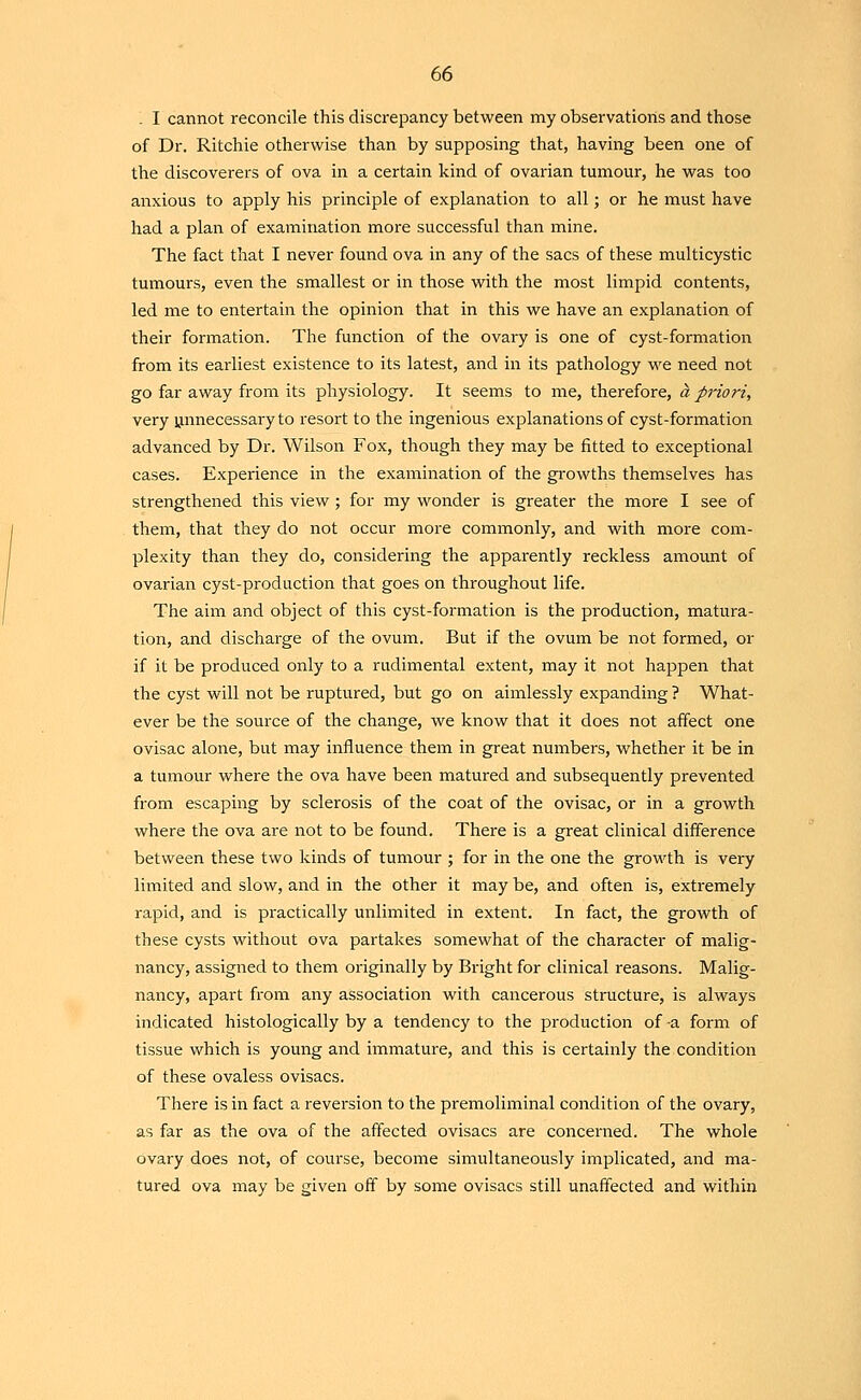 - I cannot reconcile this discrepancy between my observations and those of Dr. Ritchie otherwise than by supposing that, having been one of the discoverers of ova in a certain kind of ovarian tumour, he was too anxious to apply his principle of explanation to all; or he must have had a plan of examination more successful than mine. The fact that I never found ova in any of the sacs of these multicystic tumours, even the smallest or in those with the most limpid contents, led me to entertain the opinion that in this we have an explanation of their formation. The function of the ovary is one of cyst-formation from its earliest existence to its latest, and in its pathology we need not go far away from its physiology. It seems to me, therefore, a priori, very ynnecessary to resort to the ingenious explanations of cyst-formation advanced by Dr. Wilson Fox, though they may be fitted to exceptional cases. Experience in the examination of the growths themselves has strengthened this view ; for my wonder is greater the more I see of them, that they do not occur more commonly, and with more com- plexity than they do, considering the apparently reckless amount of ovarian cyst-production that goes on throughout life. The aim and object of this cyst-formation is the production, matura- tion, and dischai-ge of the ovum. But if the ovum be not formed, or if it be produced only to a rudimental extent, may it not happen that the cyst will not be ruptured, but go on aimlessly expanding ? What- ever be the source of the change, we know that it does not affect one ovisac alone, but may influence them in great numbers, whether it be in a tumour where the ova have been matured and subsequently prevented from escaping by sclerosis of the coat of the ovisac, or in a growth where the ova are not to be found. There is a great clinical difference between these two kinds of tumour ; for in the one the growth is very limited and slow, and in the other it may be, and often is, extremely rapid, and is practically unlimited in extent. In fact, the growth of these cysts without ova partakes somewhat of the character of malig- nancy, assigned to them originally by Bright for clinical reasons. Malig- nancy, apart from any association with cancerous structure, is always indicated histologically by a tendency to the production of -a form of tissue which is young and immature, and this is certainly the condition of these ovaless ovisacs. There is in fact a reversion to the premoliminal condition of the ovary, as far as the ova of the affected ovisacs are concerned. The whole ovary does not, of course, become simultaneously implicated, and ma- tured ova may be given off by some ovisacs still unaffected and within