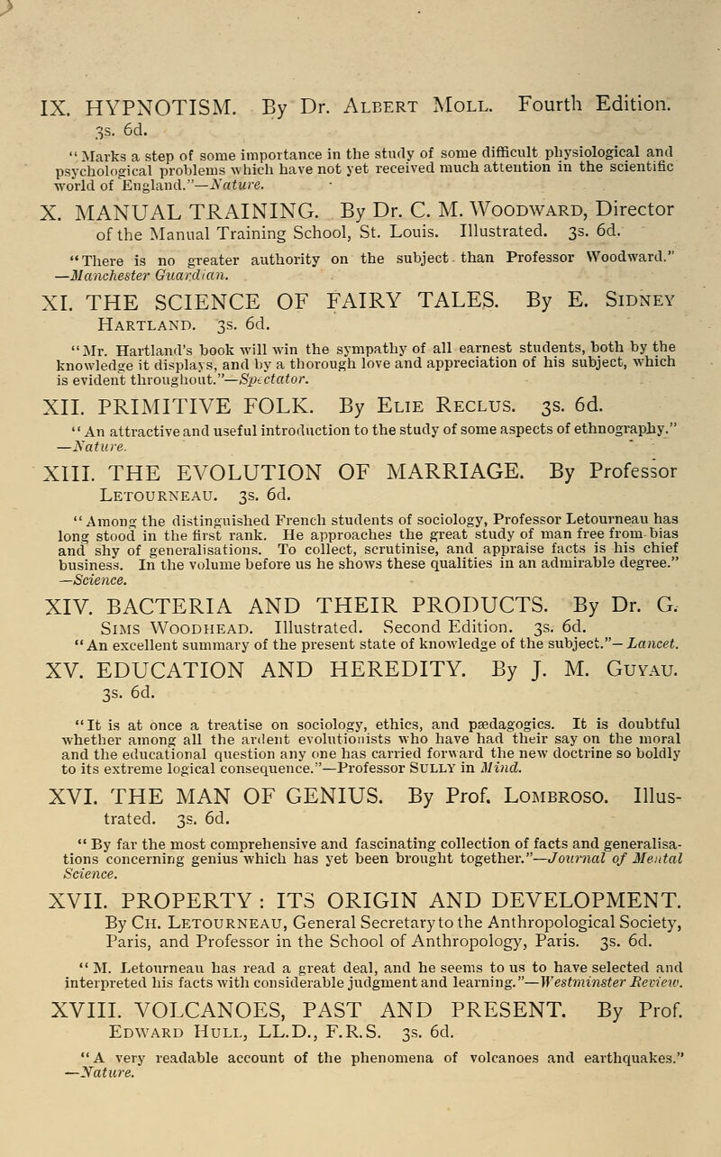 IX. HYPNOTISM. By Dr. Albert Moll. Fourth Edition. 3s. 6d.  Marks a step of some importance in the study of some difficult physiological and psychological problems which have not yet received much attention in the scientific world of En^hxnd.—Nature. X. MANUAL TRAINING. By Dr. C. M. Woodward, Director of the Manual Training School, St. Louis. Illustrated. 3s. 6d. There is no greater authority on the subject, than Professor Woodward. —Manchester Guardian. XL THE SCIENCE OF FAIRY TALES. By E. Sidney Hartland. 3s. 6d. Mr. Hartland's book will win the sympathy of all earnest students, both by the knowledge it displays, and by a thorough love and appreciation of his subject, which is evident ihxo\\gh.owi.—SiKctator. XIL PRIMITIVE FOLK. By Elie Reclus. 3s. 6d. An attractive and useful introduction to the study of some aspects of ethnography. —Nature. XIII. THE EVOLUTION OF MARRIAGE. By Professor Letourneau. 3s. 6d.  Among the distinguished French students of sociology, Professor Letourneau has long stood in the first rank. He approaches the great study of man free from bias and shy of generalisations. To collect, scrutinise, and appraise facts is his chief business. In the volume before us he shows these qualities in an admirable degree. —Science. XIV. BACTERIA AND THEIR PRODUCTS. By Dr. G. Sims Woodhead. Illustrated. Second Edition. 3s. 6d. An excellent summary of the present state of knowledge of the subject.—ia?ice«. XV. EDUCATION AND HEREDITY. By J. M. Guyau. 3s. 6d. It is at once a treatise on sociology, ethics, and paedagogics. It is doubtful whether among all the ardent evolutionists who have had their say on the moral and the educational question any one has carried forward the new doctrine so boldly to its extreme logical consequence.—Professor Sully in Mind. XVI. THE MAN OF GENIUS. By Prof. Lombroso. Illus- trated. 3s. 6d.  By far the most comprehensive and fascinating collection of facts and generalisa- tions concerning genius which has yet been brought together.—Journal of Mental Science. XVII. PROPERTY : ITS ORIGIN AND DEVELOPMENT. By Ch. Letourneau, General Secretary to the Anthropological Society, Paris, and Professor in the School of Anthropology, Paris. 3s. 6d.  M. Letourneau has read a great deal, and he seems to us to have selected and interpreted his facts with considerable judgment and learning.—Westminster Be view. XVIII. VOLCANOES, PAST AND PRESENT. By Prof. Edward Hull, LL.D., F.R.S. 3s. 6d. A very readable account of the phenomena of volcanoes and earthquakes. —Nature.