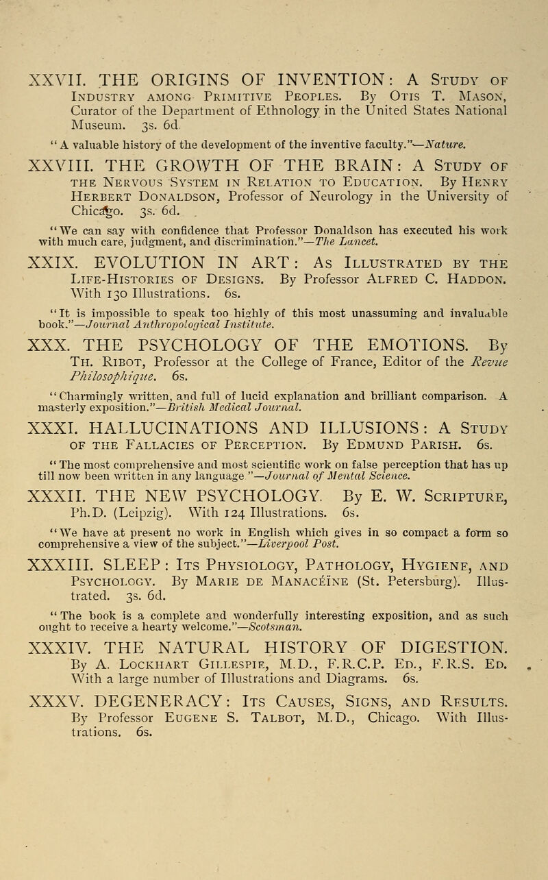 XXVII. THE ORIGINS OF INVENTION: A Study of Industry among Primitive Peoples. By Otis T. Mason, Curator of the Department of Ethnology in the United States National Museum. 3s. 6d.  A valuable history of the development of the inventive ia,cnlty.—Nature. XXVIII. THE GROWTH OF THE BRAIN : A Study of the Nervous System in Relation to Education. By Henry Herbert Donaldson, Professor of Neurology in the University of Chicago. 3s. 6d. We can say with confidence that Professor Donaldson has executed his work with much care, judgment, and discrimination.—The Lancet. XXIX. EVOLUTION IN ART: As Illustrated by the Life-Histories of Designs. By Professor Alfred C. Haddon. With 130 Illustrations. 6s. It is impossible to speak too hiahly of this most unassuming and invaluable book.—Journal Anthropological Institute. XXX. THE PSYCHOLOGY OF THE EMOTIONS. By Th. Ribot, Professor at the College of France, Editor of the Reviie Philosophique. 6s, Charmingly written, and full of lucid explanation and brilliant comparison. A masterly exposition.—British Medical Journal. XXXL HALLUCINATIONS AND ILLUSIONS: A Study of the Fallacies of Perception. By Edmund Parish. 6s. *' The most comprehensive and most scientific work on false perception that has up till now been wi-itten in any language —Journal of Mental Science. XXXII. THE NEW PSYCHOLOGY. By E. W. Scripture, Ph.D. (Leipzig). With 124 Illustrations. 6s. AVe have at pi'esent no work in English which gives in so compact a fotm so comprehensive a view of the subject.—Liverpool Post. XXXIII. SLEEP: Its Physiology, Pathology, Hygiene, and Psychology. By Marie de Manaceine (St. Petersburg). Illus- trated. 3s. 6d.  The book is a complete and wonderfully interesting exposition, and as such ought to receive a hearty welcome.—Scotsman. XXXIV. THE NATURAL HISTORY OF DIGESTION. By A. Lockhart Gillespie, M.D., F.R.C.P. Ed., F.R.S. Ed. With a large number of Illustrations and Diagrams. 6s. XXXV. DEGENERACY: Its Causes, Signs, and Results. By Professor Eugene S. Talbot, M.D., Chicago. With Illus- trations. 6s.