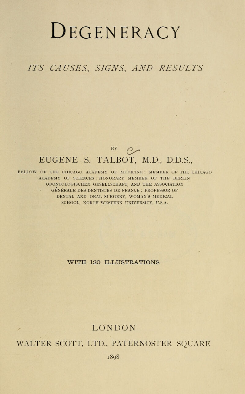 ITS CAUSES, SIGNS, AND RESULTS BY Q^ EUGENE S. TALBOT, M.D, D.D.S., FELLOW OF THE CHICAGO ACADEMY OF MEDICINE ; MEMBER OF THE CHICAGO ACADEMY OF SCIENCES ; HONORARY MEMBER OF THE BERLIN ODONTOLOGISCHEN GESELLSCHAFT, AND THE ASSOCIATION GENERALE DES DENTISTES DE FRANXE ; PROFESSOR OF DENTAL AND ORAL SURGERY, WOMAN'S MEDICAL SCHOOL, NORTH-WESTERN UNIVERSITY, U.S.A. 'WITH 120 ILLUSTRATIONS LONDON WALTER SCOTT, LTD., PAl ERNOSTER SQUARE 1898