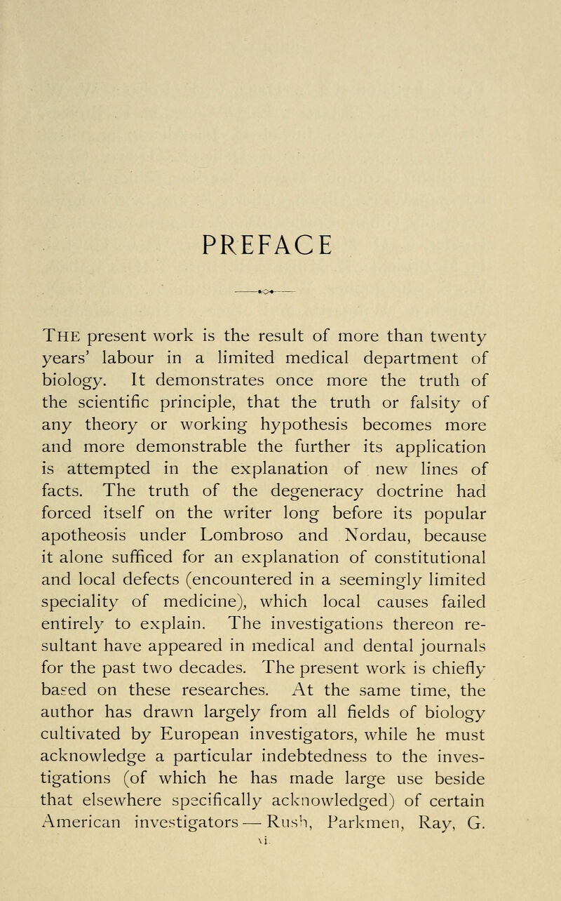 PREFACE The present work is the result of more than twenty years' labour in a limited medical department of biology. It demonstrates once more the truth of the scientific principle, that the truth or falsity of any theory or working hypothesis becomes more and more demonstrable the further its application is attempted in the explanation of new lines of facts. The truth of the degeneracy doctrine had forced itself on the writer long before its popular apotheosis under Lombroso and Nordau, because it alone sufficed for an explanation of constitutional and local defects (encountered in a seemingly limited speciality of medicine), which local causes failed entirely to explain. The investigations thereon re- sultant have appeared in medical and dental journals for the past two decades. The present work is chiefly based on these researches. At the same time, the author has drawn largely from all fields of biology cultivated by European investigators, while he must acknowledge a particular indebtedness to the inves- tigations (of which he has made large use beside that elsewhere specifiically acknowledged) of certain American investigators — Rush, Parkmen, Ray, G.