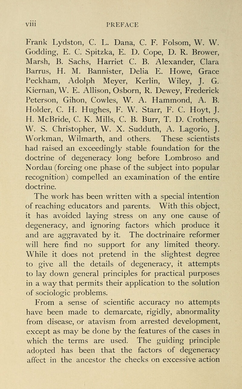 Vlll PREFACE Frank Lydston, C. L. Dana, C. F. Folsom, W. W. Godding, E. C. Spitzka, E. D. Cope, D. R. Brower, Marsh, B. Sachs, Harriet C. B. Alexander, Clara Barrus, H. M. Bannister, Delia E. Howe, Grace Peckham, Adolph Meyer, Kerlin, Wiley, J. G. Kiernan, W. E. Allison, Osborn, R. Dewey, Frederick Peterson, Gihon, Cowles, W. A. Hammond, A. B. Holder, C. H. Hughes, F. W. Starr, F. C. Hoyt, J. H. McBride, C K. Mills, C. B. Burr, T. D. Crothers, W. S. Christopher, W. X. Sudduth, A. Lagorio, J. Workman, Wilmarth, and others. These scientists had raised an exceedingly stable foundation for the doctrine of degeneracy long before Lombroso and Nordau (forcing one phase of the subject into popular recognition) compelled an examination of the entire doctrine. The work has been written with a special intention of reaching educators and parents. With this object, it has avoided laying stress on any one cause of degeneracy, and ignoring factors which produce it and are aggravated by it. The doctrinaire reformer will here find no support for any limited theory. While it does not pretend in the slightest degree to give all the details of degeneracy, it attempts to lay down general principles for practical purposes in a way that permits their application to the solution of sociologic problems. From a sense of scientific accuracy no attempts have been made to demarcate, rigidly, abnormality from disease, or atavism from arrested development, except as may be done by the features of the cases in which the terms are used. The guiding principle adopted has been that the factors of degeneracy affect in the ancestor the checks on excessive action