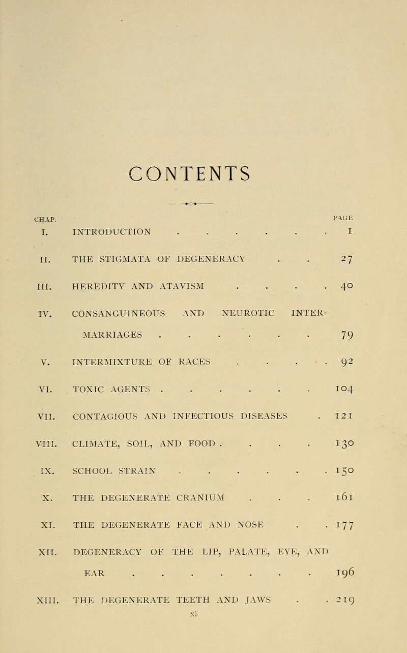 CONTENTS CHAP. I-'AGE I. INTRODUCTION . . . . . .1 II. THE STIGMATA OF DEGENERACY . . 27 III. HEREDITY AND ATAVISM . . . ■ 4^ IV. CONSx\NGUINEOUS AND NEUROTIC INTER- ^klARRIAGES . . . . . . 79 V. inter:mixture of races . . ... 92 VI. toxic agents . . . . . . 104 VII. CONTAGIOUS AND INFECTIOUS DISEASES . 12 1 VIII. CLIMATE, SOIL, AND FOOD . . . . I30 IX. SCHOOL STRAIN - . . . - -ISO X. THE DEGENERATE CRANIUM . . . 161 XI. THE DEGENERATE FACE AND NOSE . • I?? XII. DEGENERACY OF THE LIP, PALATF:, EYE, AND EAR .196 XIII. THE DEGENERATE TEETH AND JAWS . . 219