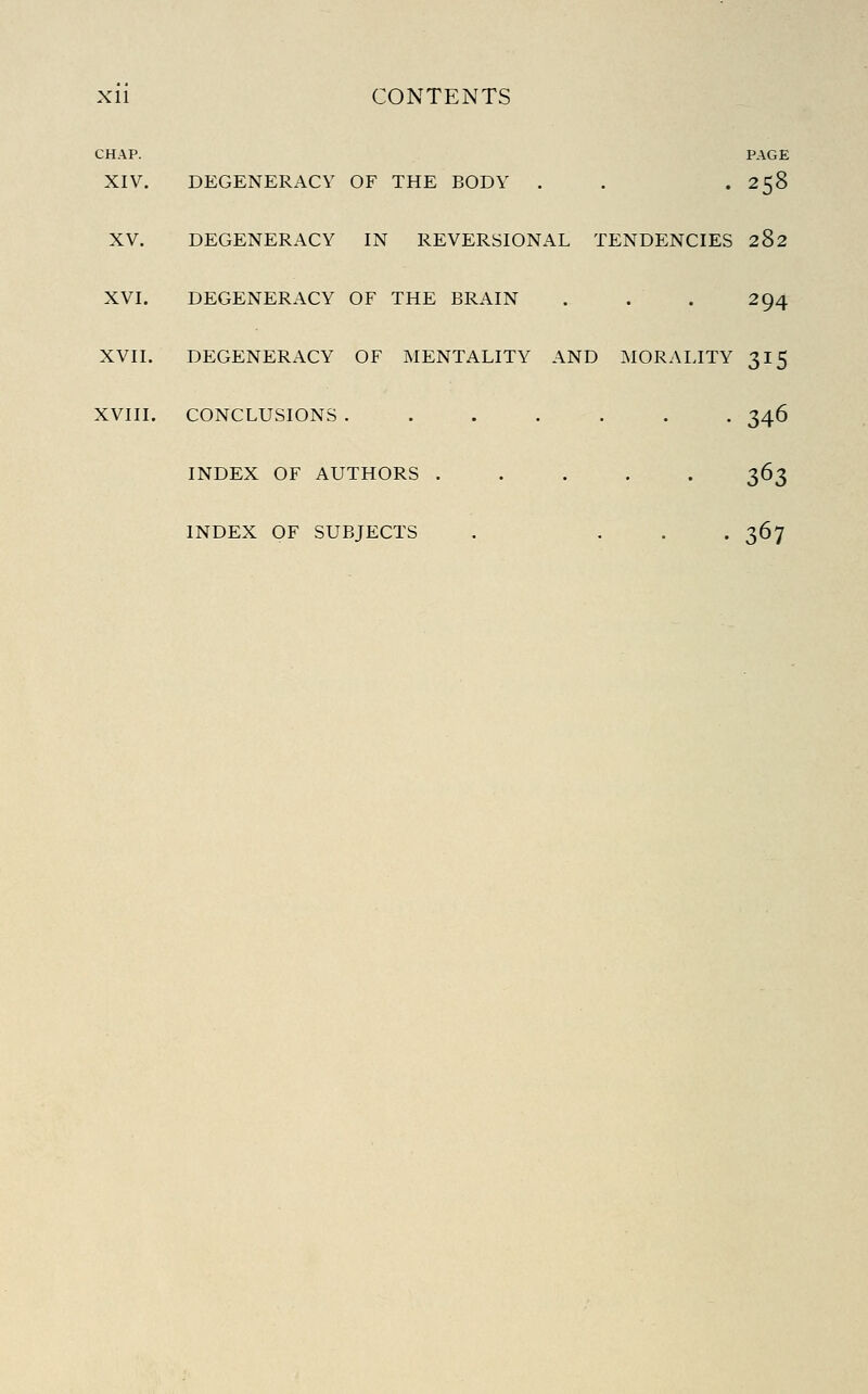 CHAP. PAGE XIV. DEGENERACY OF THE BODY . . .258 XV. DEGENERACY IN REVERSIONAL TENDENCIES 282 XVI. DEGENERACY OF THE BRAIN . . . 294 XVII. DEGENERACY OF MENTALITY AND MORALITY 315 XVIII. CONCLUSIONS ....... 346 INDEX OF AUTHORS 363 INDEX OF SUBJECTS . ... 367