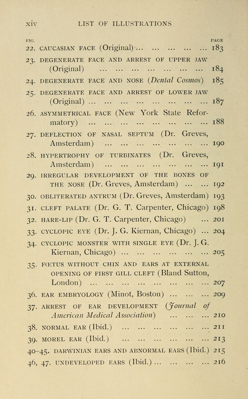 FIG. PAGE 22. CAUCASIAN FACE (Original) 183 23. DEGENERATE FACE AND ARREST OF UPPER JAW (Original) 184 24. DEGENERATE FACE AND NOSE {Dental CosmOs) 185 25. DEGENERATE FACE AND ARREST OF LOWER JAW (Original) 187 26. ASYMMETRICAL FACE (New York State Refor- matory) 188 2y. DEFLECTION OF NASAL SEPTUM (Dr. Greves, Amsterdam) 190 28. HYPERTROPHY OF TURBINATES (Dr. Greves, Amsterdam) 191 29. IRREGULAR DEVELOPMENT OF THE BONES OF THE NOSE (Dr. Greves, Amsterdam) 192 30. OBLITERATED ANTRUM (Dr. Greves, Amsterdam) 193 31. CLEFT PALATE (Dr. G. T. Carpenter, Chicago) 198 32. HARE-LIP (Dr. G. T. Carpenter, Chicago) ... 201 33. CYCLOPic EYE (Dr. J. G. Kiernan, Chicago) ... 204 34. CYCLOPIC MONSTER WITH SINGLE EYE (Dr. J. G. Kiernan, Chicago) 205 35. FCETUS WITHOUT CHIN AND EARS AT EXTERNAL OPENING OF FIRST GILL CLEFT (Bland Sutton, London) 207 36. EAR EMBRYOLOGY (Minot, Boston) 209 37. ARREST OF EAR DEVELOPMENT (journal of American Medical Association) 210 38. NORMAL EAR (Ibid.) 39. MOREL EAR (Ibid.) 40-45. DARWINIAN EARS AND ABNORMAL EARS (Ibid 46, 47. UNDEVELOPED EARS (Ibid.) . 211 . 213 ) 2^5 , 216