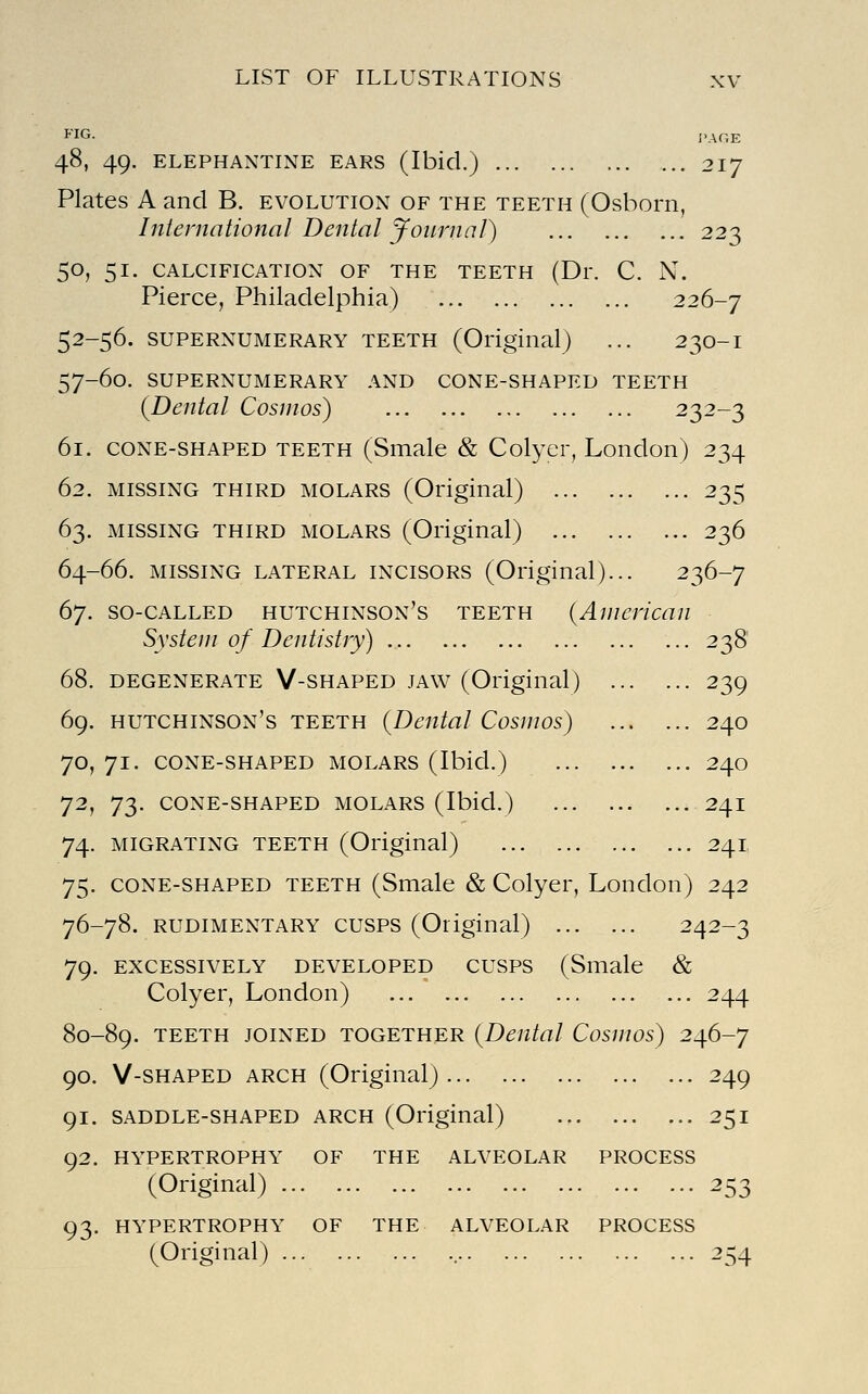 I'AGE 48, 49. ELEPHANTINE EARS (Ibicl.j 217 Plates A and B. evolution of the teeth (Osborn, International Dental Journal) 223 50, 51. CALCIFICATION OF THE TEETH (Dr. C. N. Pierce, Philadelphia) 226-7 52-56. SUPERNUMERARY TEETH (Original) ... 230-I 57-60. SUPERNUMERARY AND CONE-SHAPED TEETH (Dental Cosmos) 232-3 61. CONE-SHAPED TEETH (Smale & Colyer, London) 234 62. MISSING THIRD MOLARS (Original) 235 63. MISSING THIRD MOLARS (Original) 236 64-66. MISSING LATERAL INCISORS (Original)... 236-7 67. SO-CALLED HUTCHINSON'S TEETH (American System of Dentistry) ... ... 238 68. DEGENERATE V-SHAPED JAW (Original) 239 69. Hutchinson's teeth (Dental Cosmos) 240 70. 71. CONE-SHAPED MOLARS (Ibid.) 240 72, 73. CONE-SHAPED MOLARS (Ibid.) ... 24I 74. MIGRATING TEETH (Original) 241 75. CONE-SHAPED TEETH (Smale & Colyer, London) 242 76-78. RUDIMENTARY CUSPS (Original) 242-3 79. EXCESSIVELY DEVELOPED CUSPS (Smale & Colyer, London) 244 80-89. TEETH JOINED TOGETHER (Dental Cosmos) 246-7 90. V-SHAPED ARCH (Original) 249 91. SADDLE-SHAPED ARCH (Original) 251 92. HYPERTROPHY OF THE ALVEOLAR PROCESS (Original) 253 93. HYPERTROPHY OF THE ALVEOLAR PROCESS (Original) 254