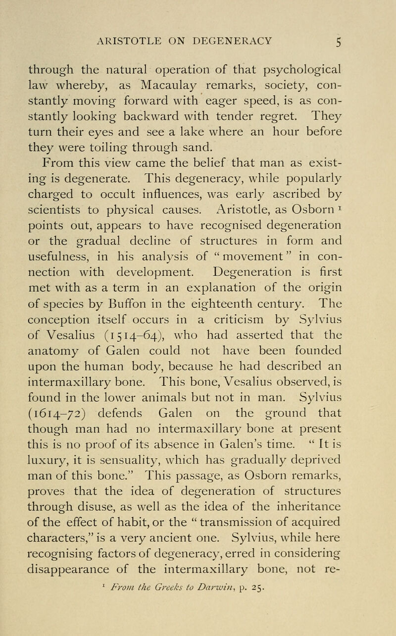 through the natural operation of that psychological law whereby, as Macaulay remarks, society, con- stantly moving forward with eager speed, is as con- stantly looking backward with tender regret. They turn their eyes and see a lake where an hour before they were toiling through sand. From this view came the belief that man as exist- ing is degenerate. This degeneracy, while popularly charged to occult influences, was early ascribed by scientists to physical causes. Aristotle, as Osborn ^ points out, appears to have recognised degeneration or the gradual decline of structures in form and usefulness, in his analysis of  movement in con- nection with development. Degeneration is first met with as a term in an explanation of the origin of species by Buffon in the eighteenth century. The conception itself occurs in a criticism by Sylvius of Vesalius (1514-64), who had asserted that the anatomy of Galen could not have been founded upon the human body, because he had described an intermaxillary bone. This bone, Vesalius observed, is found in the lower animals but not in man. Sylvius (1614-72) defends Galen on the ground that though man had no intermaxillary bone at present this is no proof of its absence in Galen's time.  It is luxury, it is sensuality, which has gradually deprived man of this bone. This passage, as Osborn remarks, proves that the idea of degeneration of structures through disuse, as well as the idea of the inheritance of the effect of habit, or the  transmission of acquired characters, is a very ancient one. Sylvius, while here recognising factors of degeneracy, erred in considering disappearance of the intermaxillary bone, not re- ^ From the Greeks to Darzuin, p. 25.