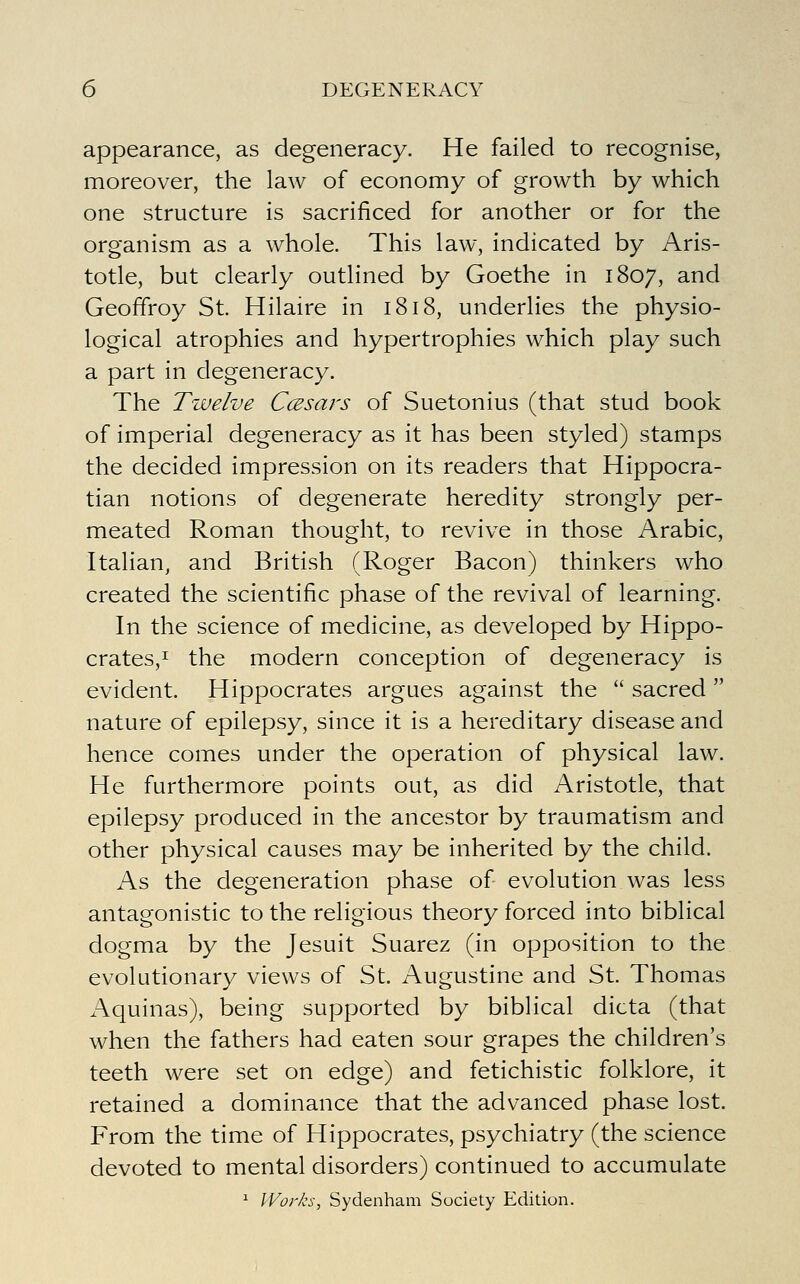 appearance, as degeneracy. He failed to recognise, moreover, the law of economy of growth by which one structure is sacrificed for another or for the organism as a whole. This law, indicated by Aris- totle, but clearly outlined by Goethe in 1807, and Geoffroy St. Hilaire in 1818, underlies the physio- logical atrophies and hypertrophies which play such a part in degeneracy. The Tzvelve Ccesars of Suetonius (that stud book of imperial degeneracy as it has been styled) stamps the decided impression on its readers that Hippocra- tian notions of degenerate heredity strongly per- meated Roman thought, to revive in those Arabic, Italian, and British (Roger Bacon) thinkers who created the scientific phase of the revival of learning. In the science of medicine, as developed by Hippo- crateSji the modern conception of degeneracy is evident. Hippocrates argues against the  sacred  nature of epilepsy, since it is a hereditary disease and hence comes under the operation of physical law. He furthermore points out, as did Aristotle, that epilepsy produced in the ancestor by traumatism and other physical causes may be inherited by the child. As the degeneration phase of evolution was less antagonistic to the religious theory forced into biblical dogma by the Jesuit Suarez (in opposition to the evolutionary views of St. Augustine and St. Thomas Aquinas), being supported by biblical dicta (that when the fathers had eaten sour grapes the children's teeth were set on edge) and fetichistic folklore, it retained a dominance that the advanced phase lost. From the time of Hippocrates, psychiatry (the science devoted to mental disorders) continued to accumulate ^ Works, Sydenham Society Edition.