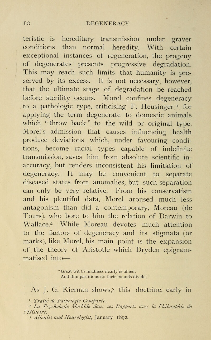 teristic is hereditary transmission under graver conditions than normal heredity. With certain exceptional instances of regeneration, the progeny of degenerates presents progressive degradation. This may reach such limits that humanity is pre- served by its excess. It is not necessary, however, that the ultimate stage of degradation be reached before sterility occurs. Morel confines degeneracy to a pathologic type, criticising F. Heusinger ^ for applying the term degenerate to domestic animals which  throw back to the wild or original type. Morel's admission that causes influencing: health produce deviations which, under favouring condi- tions, become racial types capable of indefinite transmission, saves him from absolute scientific in- accuracy, but renders inconsistent his limitation of degeneracy. It may be convenient to separate diseased states from anomalies, but such separation can only be very relative. From his conservatism and his plentiful data, Morel aroused much less antagonism than did a contemporary, Moreau (de Tours), who bore to him the relation of Darwin to Wallace.^ While Moreau devotes much attention to the factors of degeneracy and its stigmata (or marks), like Morel, his main point is the expansion of the theory of Aristotle which Dryden epigram- matised into^—  Great wit to madness nearly is allied, And thin partitions do their bounds divide. As J. G. Kiernan shows,3 this doctrine, early in ^ Traitc de Pathologie Coniparee. ^ La Psychologie Morbide dans ses Rapports avec la Philosophic de r Histoire. ■3 Alienist and Neurologist, ^QXiUdiXy 1892.
