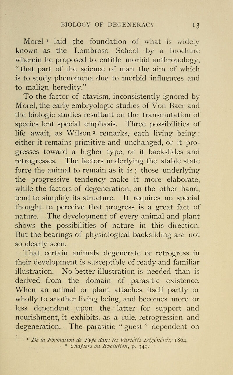 BIOLOGY OF DEGENERACY I 3 Morel ^ laid the foundation of what is widely known as the Lombroso School by a brochure wherein he proposed to entitle morbid anthropology,  that part of the science of man the aim of which is to study phenomena due to morbid influences and to malign heredity. To the factor of atavism, inconsistently ignored by Morel, the early embryologic studies of Von Baer and the biologic studies resultant on the transmutation of species lent special emphasis. Three possibilities of life await, as Wilson ^ remarks, each living being : either it remains primitive and unchanged, or it pro- gresses toward a higher type, or it backslides and retrogresses. The factors underlying the stable state force the animal to remain as it is ; those underlying the progressive tendency make it more elaborate, while the factors of degeneration, on the other hand, tend to simplify its structure. It requires no special thought to perceive that progress is a great fact of nature. The development of every animal and plant shows the possibilities of nature in this direction. But the bearings of physiological backsliding are not so clearly seen. That certain animals degenerate or retrogress in their development is susceptible of ready and familiar illustration. No better illustration is needed than is derived from the domain of parasitic existence. When an animal or plant attaches itself partly or wholly to another living being, and becomes more or less dependent upon the latter for support and nourishment, it exhibits, as a rule, retrogression and degeneration. The parasitic  guest  dependent on ^ De la Formation de Type dans les Varictcs Dcgcncrcs, 1S64. - Chapters on Evolution, p. 349.