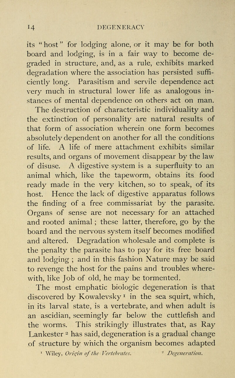 its  host for lodging alone, or it may be for both board and lodging, is in a fair way to become de- graded in structure, and, as a rule, exhibits marked degradation where the association has persisted suffi- ciently long. Parasitism and servile dependence act very much in structural lower life as analogous in- stances of mental dependence on others act on man. The destruction of characteristic individuality and the extinction of personality are natural results of that form of association wherein one form becomes absolutely dependent on another for all the conditions of life. A life of mere attachment exhibits similar results, and organs of movement disappear by the law of disuse. A digestive system is a superfluity to an animal which, like the tapeworm, obtains its. food ready made in the very kitchen, so to speak, of its host. Hence the lack of digestive apparatus follows the finding of a free commissariat by the parasite. Organs of sense are not necessary for an attached and rooted animal; these latter, therefore, go by the board and the nervous system itself becomes modified and altered. Degradation wholesale and complete is the penalty the parasite has to pay for its free board and lodging ; and in this fashion Nature may be said to revenge the host for the pains and troubles where- with, like Job of old, he may be tormented. The most emphatic biologic degeneration is that discovered by Kowalevsky ^ in the sea squirt, which, in its larval state, is a vertebrate, and when adult is an ascidian, seemingly far below the cuttlefish and the worms. This strikingly illustrates that, as Ray Lankester ^ has said, degeneration is a gradual change of structure by which the organism becomes adapted ' Wiley, Origin of the Vei'tehrates. ^ Degeneration.