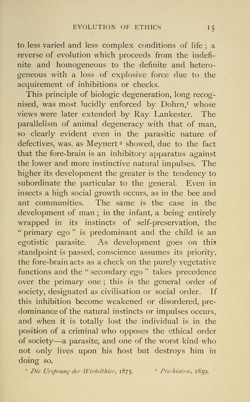 to less varied and less complex conditions of life ; a reverse of evolution which proceeds from the indefi- nite and homogeneous to the definite and hetero- geneous with a loss of explosive force due to the acquirement of inhibitions or checks. This principle of biologic degeneration, long recog- nised, was most lucidly enforced by Dohrn,^ whose views were later extended by Ray Lankester. The parallelism of animal degeneracy with that of man, so clearly evident even in the parasitic nature of defectives, was. as Meynert^ showed, due to the fact that the fore-brain is an inhibitory apparatus against the lower and more instinctive natural impulses. The higher its development the greater is the tendency to subordinate the particular to the general. Even in insects a high social growth occurs, as in the bee and ant communities. The same is the case in the development of man ; in the infant, a being entirely wrapped in its instincts of self-preservation, the  primary ego  is predominant and the child is an egotistic parasite. As development goes on this standpoint is passed, conscience assumes its priority, the fore-brain acts as a check on the purely vegetative functions and the  secondary ego  takes precedence over the primary one ; this is the general order of society, designated as civilisation or social order. If this inhibition become weakened or disordered, pre- dominance of the natural instincts or impulses occurs, and when it is totally lost the individual is in the position of a criminal who opposes the ethical order of society—a parasite, and one of the worst kind who not only lives upon his host but destroys him in doing so. ^ Die UrsJ^nui^ der Wirbelthier, 1875. ' Psyc-hia/i /e, 1859.