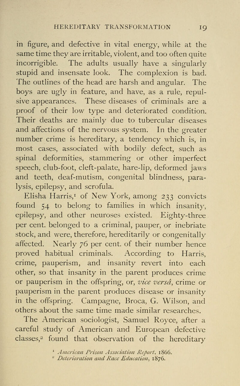 in figure, and defective in vital energy, while at the same time they are irritable, violent, and too often quite incorrigible. The adults usually have a singularly stupid and insensate look. The complexion is bad. The outlines of the head are harsh and angular. The boys are ugly in feature, and have, as a rule, repul- sive appearances. These diseases of criminals are a proof of their low type and deteriorated condition. Their deaths are mainly due to tubercular diseases and affections of the nervous system. In the greater number crime is hereditary, a tendency which is, in most cases, associated with bodily defect, such as spinal deformities, stammering or other imperfect speech, club-foot, cleft-palate, hare-lip, deformed jaws and teeth, deaf-mutism, congenital blindness, para- lysis, epilepsy, and scrofula. Elisha Harris,! Qf New York, among 233 convicts found 54 to belong to families in which insanity, epilepsy, and other neuroses existed. Eighty-three per cent, belonged to a criminal, pauper, or inebriate stock, and were, therefore, hereditarily or congenitally affected. Nearly y6 per cent, of their number hence proved habitual criminals. According to Harris, crime, pauperism, and insanity revert into each other, so that insanity in the parent produces crime or pauperism in the offspring, or, vz'ce versa, crime or pauperism in the parent produces disease or insanity in the offspring. Campagne, Broca, G. Wilson, and others about the same time made similar researches. The American sociologist, Samuel Royce, after a careful study of American and European defective classes,^ found that observation of the hereditary ^ Aiiiericaii Prison Association Report^ 1866. ~ Deterioration and Race Education^ 1876.