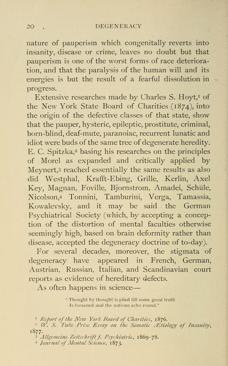 nature of pauperism which congenitally reverts into insanity, disease or crime, leaves no doubt but that pauperism is one of the worst forms of race deteriora- tion, and that the paralysis of the human will and its energies is but the result of a fearful dissolution in progress. Extensive researches made by Charles S. Hoyt,i of the New York State Board of Charities (1874), into the origin of the defective classes of that state, show that the pauper, hysteric, epileptic, prostitute, criminal, born-blind, deaf-mute, paranoiac, recurrent lunatic and idiot were buds of the same tree of degenerate heredity. E. C. Spitzka,2 basing his researches on the principles of Morel as expanded and critically applied by Meynert,3 reached essentially the same results as also did Westphal, Krafft-Ebing, Grille, Kerlin, Axel Key, Magnan, Foville, Bjornstrom, Amadei, Schiile, Nicolson,4 Tonnini, Tamburini, V^erga, Tamassia, Kowalevsky, and it may be said the German Psychiatrical Society (which, by accepting a concep- tion of the distortion of mental faculties otherwise seemingly high, based on brain deformity rather than disease, accepted the degeneracy doctrine of to-day). For several decades, moreover, the stigmata of degeneracy have appeared in French, German, Austrian, Russian, Italian, and Scandinavian court reports as evidence of hereditary defects. As often happens in science— ^  Thought by thought is piled till some great truth Is loosened and the nations echo round. ^ Report of the New York Bom-d of Charities^ 1876. ^ W. S. Tuke Prize Essay on the Somatic ^-iitioiogy of Insanity, 3 Allgeineine Zeitschrift f Psychiatric, 1869-78. ■* Journal of Mental Science, 1873.