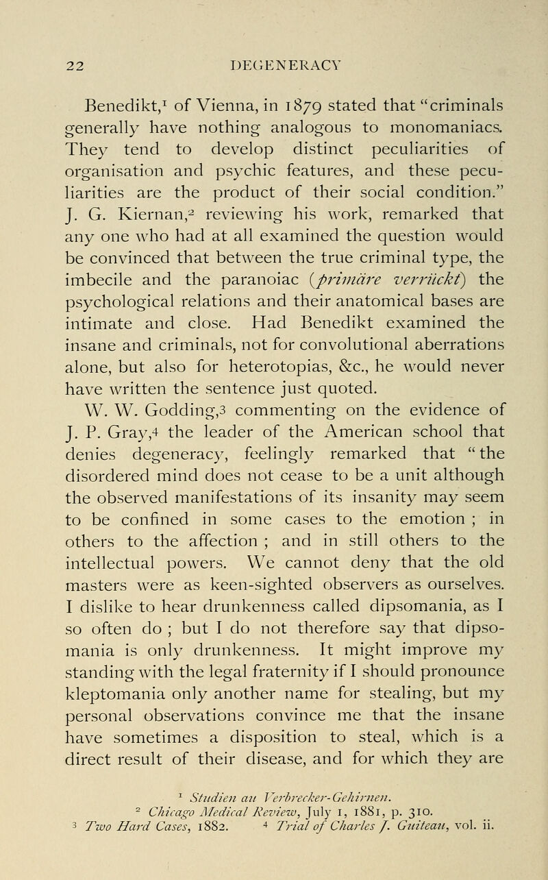 Benedikt/ of Vienna, in 1879 stated that criminals generally have nothing analogous to monomaniacs. They tend to develop distinct peculiarities of organisation and psychic features, and these pecu- liarities are the product of their social condition. J. G. Kiernan,^ reviewing his work, remarked that any one who had at all examined the question would be convinced that between the true criminal type, the imbecile and the paranoiac {priindre verrilckf) the psychological relations and their anatomical bases are intimate and close. Had Benedikt examined the insane and criminals, not for convolutional aberrations alone, but also for heterotopias, &c., he would never have written the sentence just quoted. W. W. Godding,3 commenting on the evidence of J. P. Gray,4 the leader of the American school that denies degeneracy, feelingly remarked that  the disordered mind does not cease to be a unit although the observed manifestations of its insanity may seem to be confined in some cases to the emotion ; in others to the affection ; and in still others to the intellectual powers. We cannot deny that the old masters were as keen-sighted observers as ourselves. I dislike to hear drunkenness called dipsomania, as I so often do ; but I do not therefore say that dipso- mania is only drunkenness. It might improve my standing with the legal fraternity if I should pronounce kleptomania only another name for stealing, but my personal observations convince me that the insane have sometimes a disposition to steal, which is a direct result of their disease, and for which they are ^ Sttidien ait Verhrecker-Gehirnen. ^ Chicago Medical Review, July i, 1881, p. 310. 3 Two Hard Cases, 1882. ^ Trial of Charles f. Gititeatt, \o\. ii.