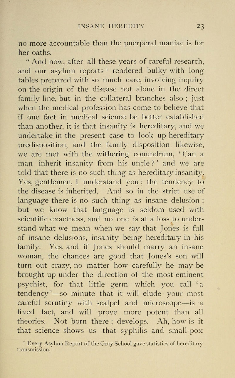 no more accountable than the puerperal maniac is for her oaths.  And now, after all these years of careful research, and our asylum reports ^ rendered bulky with long tables prepared with so much care, involving inquiry on the origin of the disease not alone in the direct family line, but in the collateral branches also ; just when the medical profession has come to believe that if one fact in medical science be better established than another, it is that insanity is hereditary, and we undertake in the present case to look up hereditary predisposition, and the family disposition likewise, we are met with the withering conundrum, ' Can a man inherit insanity from his uncle ? ' and we are told that there is no such thing as hereditary insanity. Yes, gentlemen, I understand you ; the tendency to the disease is inherited. And so in the strict use of language there is no such thing as insane delusion ; but we know that language is seldom used with scientific exactness, and no one is at a loss to under- stand what we mean when we say that Jones is full of insane delusions, insanity being hereditary in his family. Yes, and if Jones should marry an insane woman, the chances are good that Jones's son will turn out crazy, no matter how carefully he may be brought up under the direction of the most eminent psychist, for that little germ which you call ' a tendency'—so minute that it will elude your most careful scrutiny with scalpel and microscope—is a fixed fact, and will prove more potent than all theories. Not born there ; develops. Ah, how is it that science shows us that syphilis and small-pox ^ Every Asylum Report of the Gray School gave statistics of hereditary transmission.