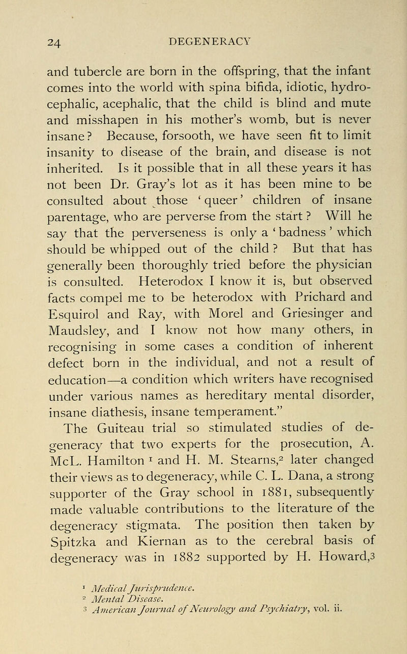 and tubercle are born in the offspring, that the infant comes into the world with spina bifida, idiotic, hydro- cephalic, acephalic, that the child is blind and mute and misshapen in his mother's womb, but is never insane ? Because, forsooth, we have seen fit to limit insanity to disease of the brain, and disease is not inherited. Is it possible that in all these years it has not been Dr. Gray's lot as it has been mine to be consulted about those ' queer' children of insane parentage, who are perverse from the start ? Will he say that the perverseness is only a ' badness ' which should be whipped out of the child ? But that has generally been thoroughly tried before the physician is consulted. Heterodox I know it is, but observed facts compel me to be heterodox with Prichard and Esquirol and Ray, with Morel and Griesinger and Maudsley, and I know not how many others, in recoenising- in some cases a condition of inherent defect born in the individual, and not a result of education—a condition which writers have recognised under various names as hereditary mental disorder, insane diathesis, insane temperament. The Guiteau trial so stimulated studies of de- generacy that two experts for the prosecution, A. McL. Hamilton ^ and H. M. Stearns,^ later changed their views as to degeneracy, while C. L. Dana, a strong supporter of the Gray school in 1881, subsequently made valuable contributions to the literature of the degeneracy stigmata. The position then taken by Spitzka and Kiernan as to the cerebral basis of degeneracy was in 1882 supported by H. Howard,3 ^ Medical Jti7'isp7'udence. '^ Mental Disease. 3 American Journal of Neurology and Psychiatry^ vol. ii.