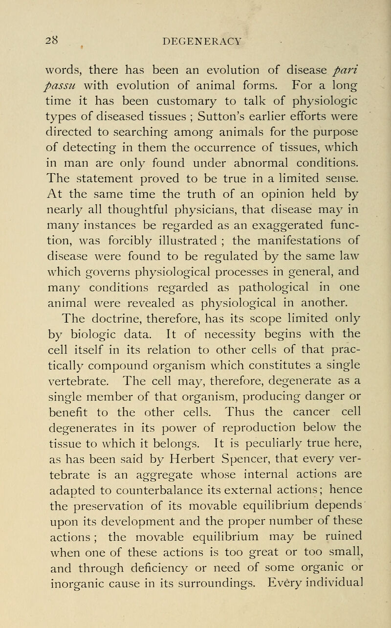 words, there has been an evolution of disease pari passu with evolution of animal forms. For a long time it has been customary to talk of physiologic types of diseased tissues ; Sutton's earlier efforts were directed to searching among animals for the purpose of detecting in them the occurrence of tissues, which in man are only found under abnormal conditions. The statement proved to be true in a limited sense. At the same time the truth of an opinion held by nearly all thoughtful physicians, that disease may in many instances be regarded as an exaggerated func- tion, was forcibly illustrated ; the manifestations of disease were found to be regulated by the same law which governs physiological processes in general, and many conditions regarded as pathological in one animal were revealed as physiological in another. The doctrine, therefore, has its scope limited only by biologic data. It of necessity begins with the cell itself in its relation to other cells of that prac- tically compound organism which constitutes a single vertebrate. The cell may, therefore, degenerate as a single member of that organism, producing danger or benefit to the other cells. Thus the cancer cell degenerates in its power of reproduction below the tissue to which it belongs. It is peculiarly true here, as has been said by Herbert Spencer, that every ver- tebrate is an aggregate whose internal actions are adapted to counterbalance its external actions; hence the preservation of its movable equilibrium depends upon its development and the proper number of these actions; the movable equilibrium may be ruined when one of these actions is too great or too small, and through deficiency or need of some organic or inorganic cause in its surroundings. Every individual