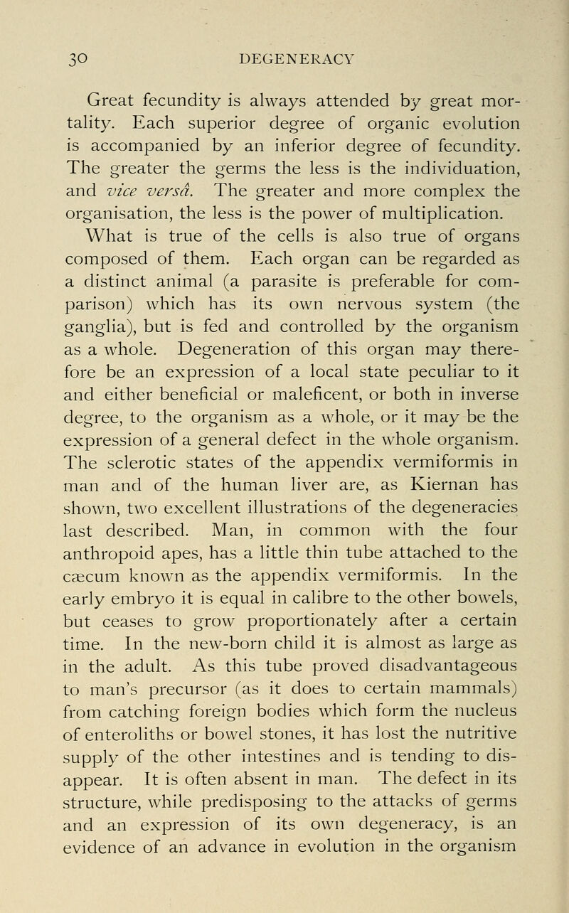 Great fecundity is always attended by great mor- tality. Each superior degree of organic evolution is accompanied by an inferior degree of fecundity. The greater the germs the less is the individuation, and vice versa. The greater and more complex the organisation, the less is the power of multiplication. What is true of the cells is also true of organs composed of them. Each organ can be regarded as a distinct animal (a parasite is preferable for com- parison) which has its own nervous system (the ganglia), but is fed and controlled by the organism as a whole. Degeneration of this organ may there- fore be an expression of a local state peculiar to it and either beneficial or maleficent, or both in inverse degree, to the organism as a whole, or it may be the expression of a general defect in the whole organism. The sclerotic states of the appendix vermiformis in man and of the human liver are, as Kiernan has shown, two excellent illustrations of the degeneracies last described. Man, in common with the four anthropoid apes, has a little thin tube attached to the caecum known as the appendix vermiformis. In the early embryo it is equal in calibre to the other bowels, but ceases to grow proportionately after a certain time. In the new-born child it is almost as large as in the adult. As this tube proved disadvantageous to man's precursor (as it does to certain mammals) from catching foreign bodies which form the nucleus of enteroliths or bowel stones, it has lost the nutritive supply of the other intestines and is tending to dis- appear. It is often absent in man. The defect in its structure, while predisposing to the attacks of germs and an expression of its own degeneracy, is an evidence of an advance in evolution in the organism