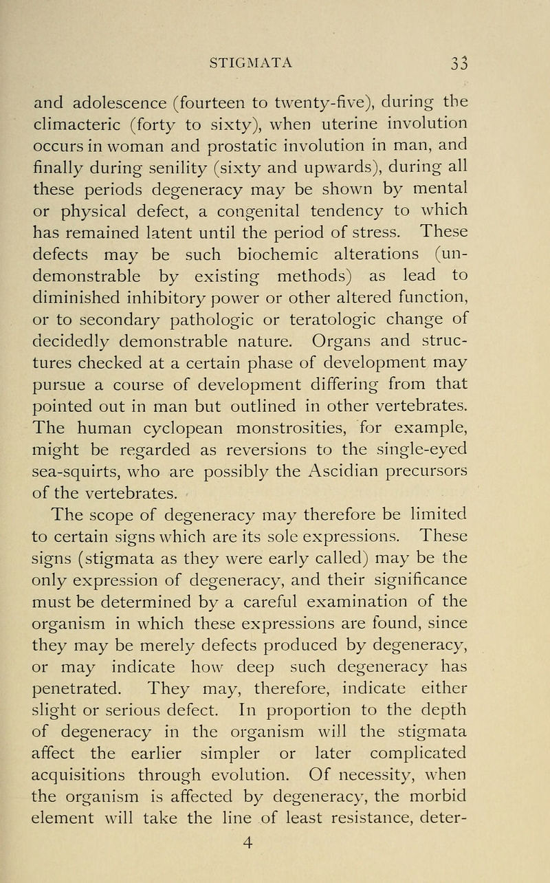 and adolescence (fourteen to twenty-five), during the climacteric (forty to sixty), when uterine involution occurs in woman and prostatic involution in man, and finally during senility (sixty and upwards), during all these periods degeneracy may be shown by mental or physical defect, a congenital tendency to which has remained latent until the period of stress. These defects may be such biochemic alterations (un- demonstrable by existing methods) as lead to diminished inhibitory power or other altered function, or to secondary pathologic or teratologic change of decidedly demonstrable nature. Organs and struc- tures checked at a certain phase of development may pursue a course of development differing from that pointed out in man but outlined in other vertebrates. The human cyclopean monstrosities, for example, might be regarded as reversions to the single-eyed sea-squirts, who are possibly the Ascidian precursors of the vertebrates. The scope of degeneracy may therefore be limited to certain signs which are its sole expressions. These signs (stigmata as they were early called) may be the only expression of degeneracy, and their significance must be determined bv a careful examination of the organism in which these expressions are found, since they may be merely defects produced by degeneracy, or may indicate how deep such degeneracy has penetrated. They may, therefore, indicate either slight or serious defect. In proportion to the depth of degeneracy in the organism will the stigmata affect the earlier simpler or later complicated acquisitions through evolution. Of necessity, when the organism is affected by degeneracy, the morbid element will take the line of least resistance, deter- 4