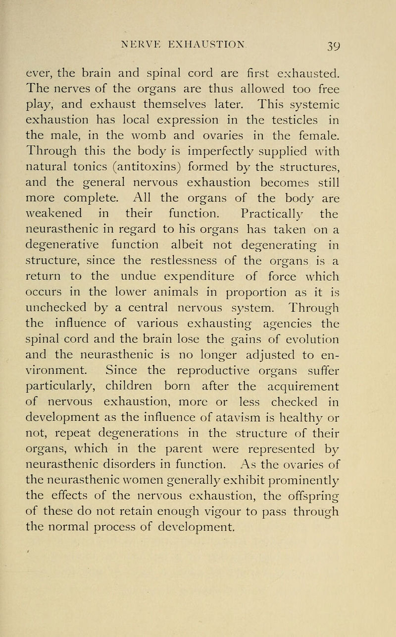 ever, the brain and spinal cord are first exhausted. The nerves of the organs are thus allowed too free play, and exhaust themselves later. This systemic exhaustion has local expression in the testicles in the male, in the womb and ovaries in the female. Through this the body is imperfectly supplied with natural tonics (antitoxins) formed by the structures, and the general nervous exhaustion becomes still more complete. All the organs of the body are weakened in their function. Practically the neurasthenic in regard to his organs has taken on a degenerative function albeit not degenerating in structure, since the restlessness of the organs is a return to the undue expenditure of force which occurs in the lower animals in proportion as it is unchecked by a central nervous system. Through the influence of various exhaustinof apencies the spinal cord and the brain lose the gains of evolution and the neurasthenic is no longer adjusted to en- vironment. Since the reproductive organs suffer particularly, children born after the acquirement of nervous exhaustion, more or less checked in development as the influence of atavism is healthy or not, repeat degenerations in the structure of their organs, which in the parent were represented by neurasthenic disorders in function. As the ovaries of the neurasthenic women generally exhibit prominently the effects of the nervous exhaustion, the offspring of these do not retain enough vigour to pass through the normal process of development.