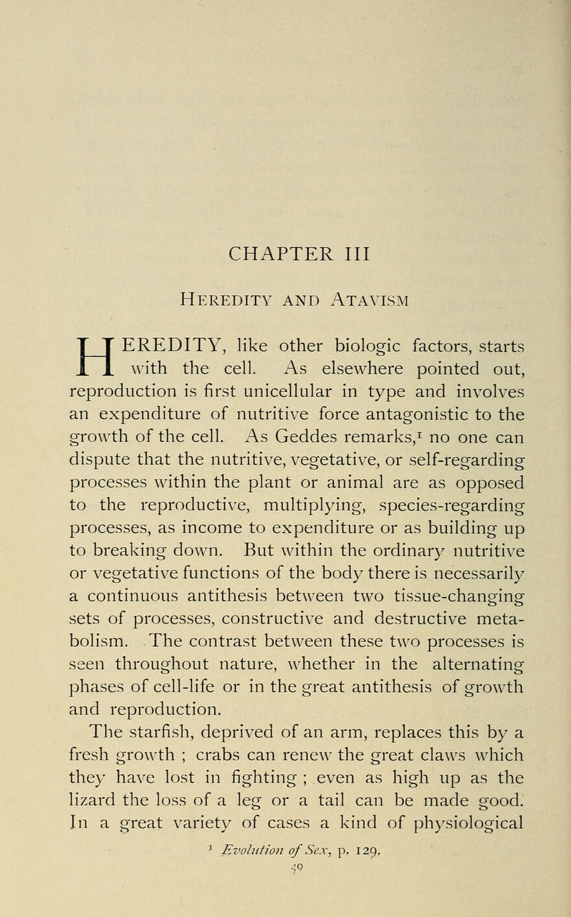 CHAPTER III Heredity and Atavism HEREDITY, like other biologic factors, starts with the cell. As elsewhere pointed out, reproduction is first unicellular in type and involves an expenditure of nutritive force antagonistic to the growth of the cell. As Geddes remarks,^ no one can dispute that the nutritive, vegetative, or self-regarding processes within the plant or animal are as opposed to the reproductive, multiplying, species-regarding processes, as income to expenditure or as building up to breaking down. But within the ordinary nutritive or vegetative functions of the body there is necessarily a continuous antithesis between two tissue-changing sets of processes, constructive and destructive meta- bolism. The contrast between these two processes is seen throughout nature, whether in the alternating phases of cell-life or in the great antithesis of growth and reproduction. The starfish, deprived of an arm, replaces this by a fresh growth ; crabs can renew the great cla\\'s which they have lost in fighting ; even as high up as the lizard the loss of a leg or a tail can be made good. In a great variety of cases a kind of physiological ^ Evolution of Sex, p. 129,