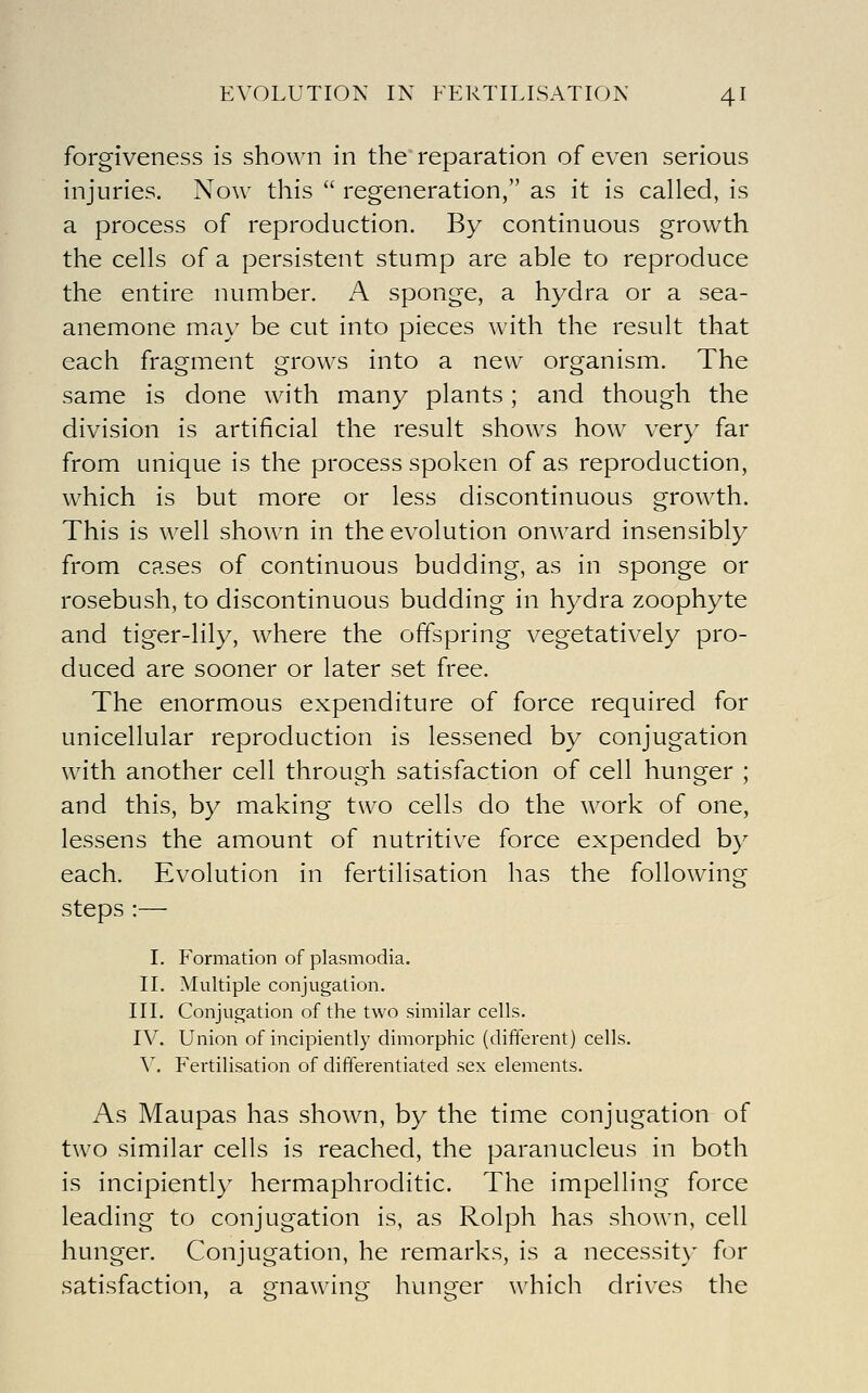 forgiveness is shown in the reparation of even serious injuries. Now this  regeneration, as it is called, is a process of reproduction. By continuous growth the cells of a persistent stump are able to reproduce the entire number. A sponge, a hydra or a sea- anemone may be cut into pieces with the result that each fragment grows into a new organism. The same is done with many plants; and though the division is artificial the result shows how very far from unique is the process spoken of as reproduction, which is but more or less discontinuous grow^th. This is w^ell shown in the evolution onward insensibly from cases of continuous budding, as in sponge or rosebush, to discontinuous budding in hydra zoophyte and tiger-lily, where the offspring vegetatively pro- duced are sooner or later set free. The enormous expenditure of force required for unicellular reproduction is lessened by conjugation with another cell through satisfaction of cell hunger ; and this, by making two cells do the w^ork of one, lessens the amount of nutritive force expended by each. Evolution in fertilisation has the following steps :— I. Formation of plasmodia. II. Multiple conjugation. III. Conjugation of the two similar cells. IV. Union of incipiently dimorphic (different) cells. V. Fertilisation of differentiated sex elements. As Maupas has shown, by the time conjugation of two similar cells is reached, the paranucleus in both is incipiently hermaphroditic. The impelling force leading to conjugation is, as Rolph has shown, cell hunger. Conjugation, he remarks, is a necessit)' for satisfaction, a fjnawino hunrer which drives the