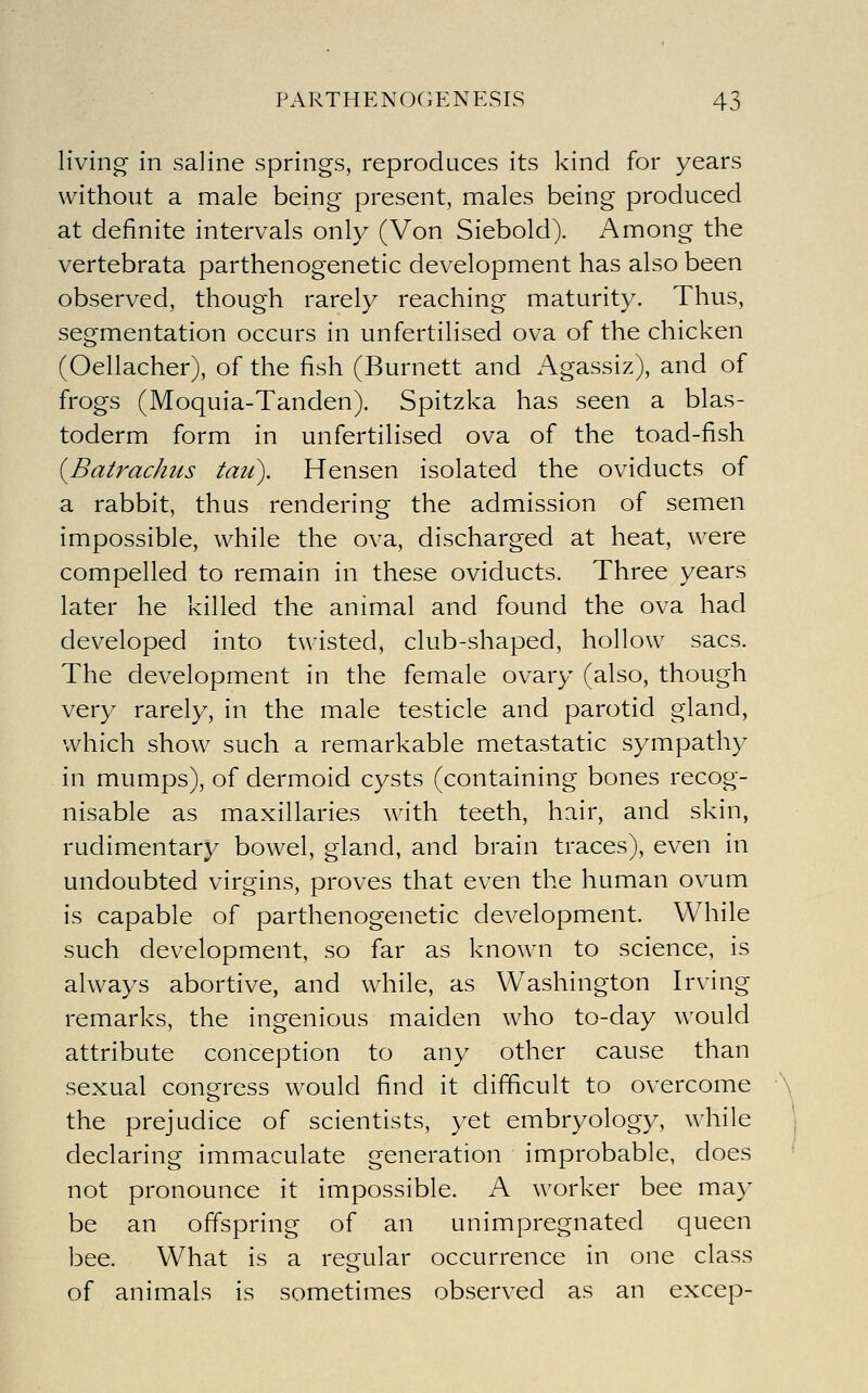 living- in saline springs, reproduces its kind for years without a male being present, males being produced at definite intervals only (Von Siebold). Among the vertebrata parthenogenetic development has also been observed, though rarely reaching maturity. Thus, segmentation occurs in unfertilised ova of the chicken (Oellacher), of the fish (Burnett and Agassiz), and of frogs (Moquia-Tanden). Spitzka has seen a blas- toderm form in unfertilised ova of the toad-fish {Batrachus tau). Hensen isolated the oviducts of a rabbit, thus rendering the admission of semen impossible, while the ova, discharged at heat, were compelled to remain in these oviducts. Three years later he killed the animal and found the ova had developed into twisted, club-shaped, hollow sacs. The development in the female ovary (also, though very rarely, in the male testicle and parotid gland, which show such a remarkable metastatic sympathy in mumps), of dermoid cysts (containing bones recog- nisable as maxillaries with teeth, hair, and skin, rudimentary bowel, gland, and brain traces), even in undoubted virgins, proves that even the human ovum is capable of parthenogenetic development. While such development, so far as known to science, is always abortive, and while, as Washington Irving remarks, the ingenious maiden who to-day would attribute conception to any other cause than sexual congress would find it difficult to overcome the prejudice of scientists, yet embryology, while declaring immaculate generation improbable, does not pronounce it impossible. A worker bee may be an offspring of an unimpregnated queen bee. What is a regular occurrence in one class of animals is sometimes observed as an excep-