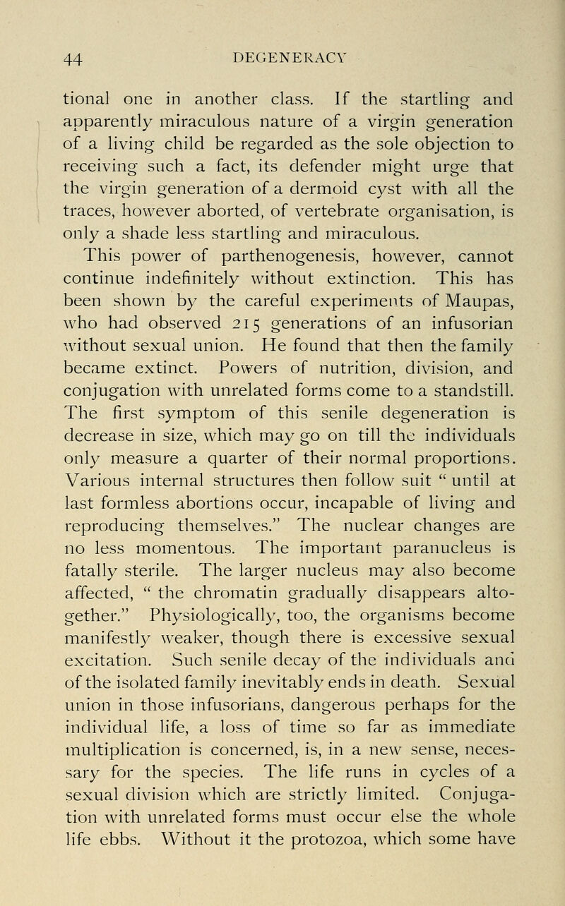 tional one in another class. If the starthng and apparently miraculous nature of a virgin generation of a living child be regarded as the sole objection to receiving such a fact, its defender might urge that the virgin generation of a dermoid cyst with all the traces, however aborted, of vertebrate organisation, is only a shade less startling and miraculous. This power of parthenogenesis, however, cannot continue indefinitely without extinction. This has been shown by the careful experiments of Maupas, who had observed 215 generations of an infusorian without sexual union. He found that then the family became extinct. Powers of nutrition, division, and conjugation with unrelated forms come to a standstill. The first symptom of this senile degeneration is decrease in size, which may go on till the individuals only measure a quarter of their normal proportions. Various internal structures then follow suit  until at last formless abortions occur, incapable of living and reproducing themselves. The nuclear changes are no less momentous. The important paranucleus is fatally sterile. The larger nucleus may also become affected,  the chromatin gradually disappears alto- gether. Physiologically, too, the organisms become manifestly weaker, though there is excessive sexual excitation. Such senile decay of the individuals and of the isolated family inevitably ends in death. Sexual union in those infusorians, dangerous perhaps for the individual life, a loss of time so far as immediate multiplication is concerned, is, in a new sense, neces- sary for the species. The life runs in cycles of a sexual division which are strictly limited. Conjuga- tion with unrelated forms must occur else the whole life ebbs. Without it the protozoa, which some have