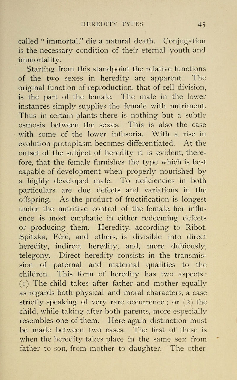 called  immortal, die a natural death. Conjugation is the necessary condition of their eternal youth and immortality. Starting from this standpoint the relative functions of the two sexes in heredity are apparent. The original function of reproduction, that of cell division, is the part of the female. The male in the lower instances simply supplies the female with nutriment. Thus in certain plants there is nothing but a subtle osmosis between the sexes. This is also the case with some of the low^er infusoria. With a rise in evolution protoplasm becomes differentiated. At the outset of the subject of heredity it is evident, there- fore, that the female furnishes the type which is best capable of development when properly nourished by a highly developed male. To deficiencies in both particulars are due defects and variations in the offspring. As the product of fructification is longest under the nutritive control of the female, her influ- ence is most emphatic in either redeeming defects or producing them. Heredity, according to Ribot, Spitzka, Fere, and others, is divisible into direct heredity, indirect heredity, and, more dubiously, telegony. Direct heredity consists in the transmis- sion of paternal and maternal qualities to the children. This form of heredity has two aspects: (i) The child takes after father and mother equally as regards both physical and moral characters, a case strictly speaking of very rare occurrence ; or (2) the child, while taking after both parents, more especially resembles one of them. Here again distinction must be made between two cases. The first of these is when the heredity takes place in the same sex from father to son, from mother to daughter. The other