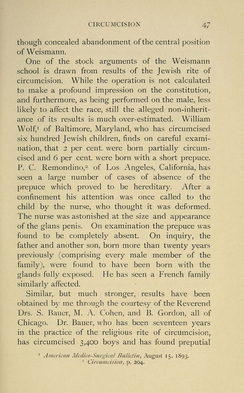 though concealed abandonment of the central position of Weismann. One of the stock arguments of the Weismann school is drawn from results of the Jewish rite of circumcision. While the operation is not calculated to make a profound impression on the constitution, and furthermore, as being performed on the male, less likely to affect the race, still the alleged non-inherit- ance of its results is much over-estimated. William Wolf,^ of Baltimore, Maryland, who has circumcised six hundred Jewish children, finds on careful exami- nation, that 2 per cent, were born partially circum- cised and 6 per cent, were born with a short prepuce. P. C. Remondino,2 of Los Angeles, California, has seen a large number of cases of absence of the prepuce which proved to be hereditary. After a confinement his attention was once called to the child by the nurse, who thought it was deformed. The nurse was astonished at the size and appearance of the glans penis. On examination the prepuce was found to be completely absent. On inquiry, the father and another son, born more than twenty years previously (comprising every male member of the family), were found to have been born with the glands fully exposed. He has seen a French family similarly affected. Similar, but much stronger, results have been obtained b}- me through the courtesy of the Reverend Drs. S. Bauer, M. A. Cohen, and B. Gordon, all of Chicago. Dr. Bauer, who has been seventeen years in the practice of the religious rite of circumcision, has circumcised 3,400 boys and has found preputial ^ Ainerkaii Medico-Siirgiial Bulletin., x\ugust 15, 1893. - Circiiincisioit., p. 204.