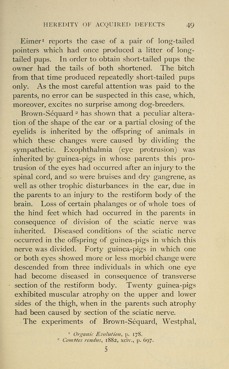 Eimer^ reports the case of a pair of long-tailed pointers which had once produced a litter of long- tailed pups. In order to obtain short-tailed pups the owner had the tails of both shortened. The bitch from that time produced repeatedly short-tailed pups only. As the most careful attention was paid to the parents, no error can be suspected in this case, which, moreover, excites no surprise among dog-breeders. Brown-Sequard ^ has shown that a peculiar altera- tion of the shape of the ear or a partial closing of the eyelids is inherited by the offspring of animals in which these changes were caused by dividing the sympathetic. Exophthalmia (eye protrusion) was inherited by guinea-pigs in whose parents this pro- trusion of the eyes had occurred after an injury to the spinal cord, and so were bruises and dry gangrene, as well as other trophic disturbances in the ear, due in the parents to an injury to the restiform body of the brain. Loss of certain phalanges or of whole toes of the hind feet which had occurred in the parents in consequence of division of the sciatic nerve was inherited. Diseased conditions of the sciatic nerve occurred in the offspring of guinea-pigs in which this nerve was divided. Forty guinea-pigs in which one or both eyes showed more or less morbid change were descended from three individuals in which one eye had become diseased in consequence of transverse section of the restiform body. Twenty guinea-pigs exhibited muscular atrophy on the upper and lower sides of the thigh, when in the parents such atrophy had been caused by section of the sciatic nerve. • The experiments of Brown-Sequard, Westphal, '■ Organic Evolution, p. 178. ^ Com-btes rendiis, 1882, xciv., p. 697. 5