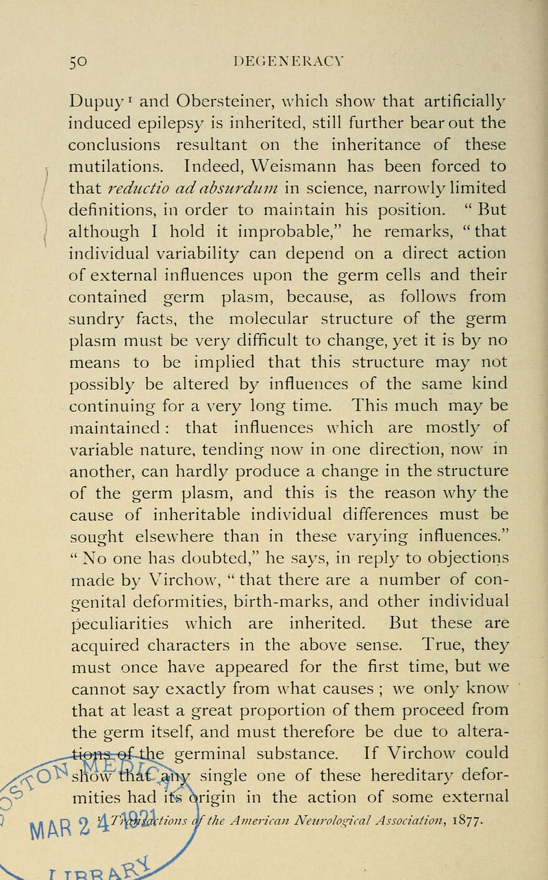 Dupuyi and Obersteiner, which show that artificially induced epilepsy is inherited, still further bear out the conclusions resultant on the inheritance of these y mutilations. Indeed, Weismann has been forced to / that reductio ad absurduin in science, narrowly limited \ definitions, in order to maintain his position.  But i although I hold it improbable, he remarks,  that individual variability can depend on a direct action of external influences upon the germ cells and their contained germ plasm, because, as follows from sundry facts, the molecular structure of the germ plasm must be very difficult to change, yet it is by no means to be implied that this structure may not possibly be altered by influences of the same kind continuing for a very long time. This much may be maintained : that influences which are mostly of variable nature, tending now in one direction, now in another, can hardly produce a change in the structure of the germ plasm, and this is the reason why the cause of inheritable individual differences must be sought elsewhere than in these varying influences.  No one has doubted, he says, in reply to objections made by Virchow,  that there are a number of con- genital deformities, birth-marks, and other individual peculiarities which are inherited. But these are acquired characters in the above sense. True, they must once have appeared for the first time, but we cannot say exactly from what causes ; we only know that at least a great proportion of them proceed from the germ itself, and must therefore be due to altera- germinal substance. If Virchow could ;:^0^ show maC^ahv single one of these hereditary defor- ^^ mities had i5s o^rigin in the action of some external ^ Ml A D 9 ^6^'^*^i£^i'^ons qf the Ainerican Nein-ological Association., 1%']']. r TT51R/^ 3^