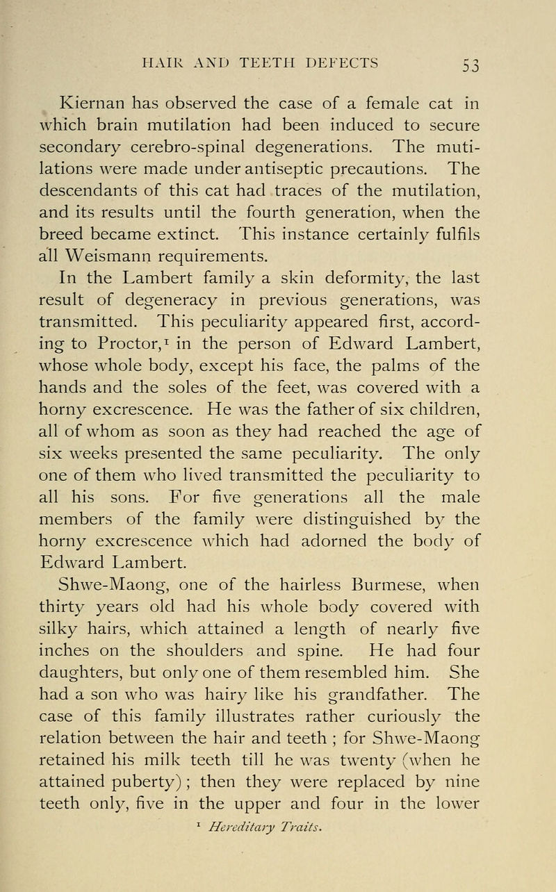 HAIR AND TEETH DEEECTS S3 Kiernan has observed the case of a female cat in which brain mutilation had been induced to secure secondary cerebro-spinal degenerations. The muti- lations were made under antiseptic precautions. The descendants of this cat had traces of the mutilation, and its results until the fourth generation, when the breed became extinct. This instance certainly fulfils all Weismann requirements. In the Lambert family a skin deformity, the last result of degeneracy in previous generations, was transmitted. This peculiarity appeared first, accord- ing to Proctor, I in the person of Edward Lambert, whose whole body, except his face, the palms of the hands and the soles of the feet, was covered with a horny excrescence. He was the father of six children, all of whom as soon as they had reached the age of six weeks presented the same peculiarity. The only one of them who lived transmitted the peculiarity to all his sons. For five generations all the male members of the family were distinguished by the horny excrescence which had adorned the body of Edward Lambert. Shwe-Maong, one of the hairless Burmese, when thirty years old had his whole body covered with silky hairs, which attained a length of nearly five inches on the shoulders and spine. He had four daughters, but only one of them resembled him. She had a son who was hairy like his grandfather. The case of this family illustrates rather curiously the relation between the hair and teeth ; for Shwe-Maong retained his milk teeth till he was twenty (when he attained puberty) ; then they were replaced by nine teeth only, five in the upper and four in the lower ' Hereditary Traits.