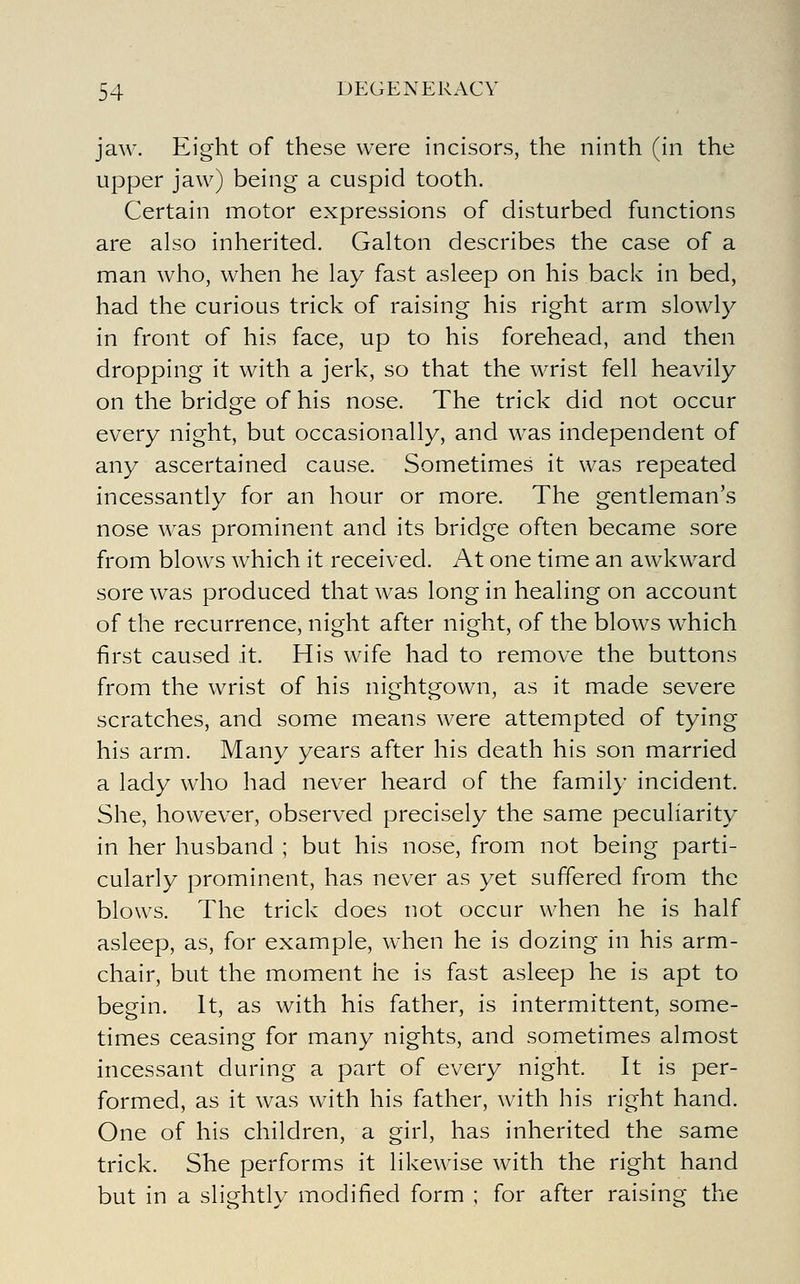 jaw. Eight of these were incisors, the ninth (in the upper jaw) being a cuspid tooth. Certain motor expressions of disturbed functions are also inherited. Galton describes the case of a man who, when he lay fast asleep on his back in bed, had the curious trick of raising his right arm slowly in front of his face, up to his forehead, and then dropping it with a jerk, so that the wrist fell heavily on the bridge of his nose. The trick did not occur every night, but occasionally, and was independent of any ascertained cause. Sometimes it was repeated incessantly for an hour or more. The gentleman's nose was prominent and its bridge often became sore from blows which it received. At one time an awkward sore was produced that was long in healing on account of the recurrence, night after night, of the blows which first caused it. His wife had to remove the buttons from the wrist of his nightgown, as it made severe scratches, and some means were attempted of tying his arm. Many years after his death his son married a lady who had never heard of the family incident. She, however, observed precisely the same peculiarity in her husband ; but his nose, from not being parti- cularly prominent, has never as yet suffered from the blows. The trick does not occur when he is half asleep, as, for example, when he is dozing in his arm- chair, but the moment he is fast asleep he is apt to begin. It, as with his father, is intermittent, some- times ceasing for many nights, and sometimes almost incessant during a part of every night. It is per- formed, as it was with his father, with his right hand. One of his children, a girl, has inherited the same trick. She performs it likewise with the right hand but in a slightly modified form ; for after raising the