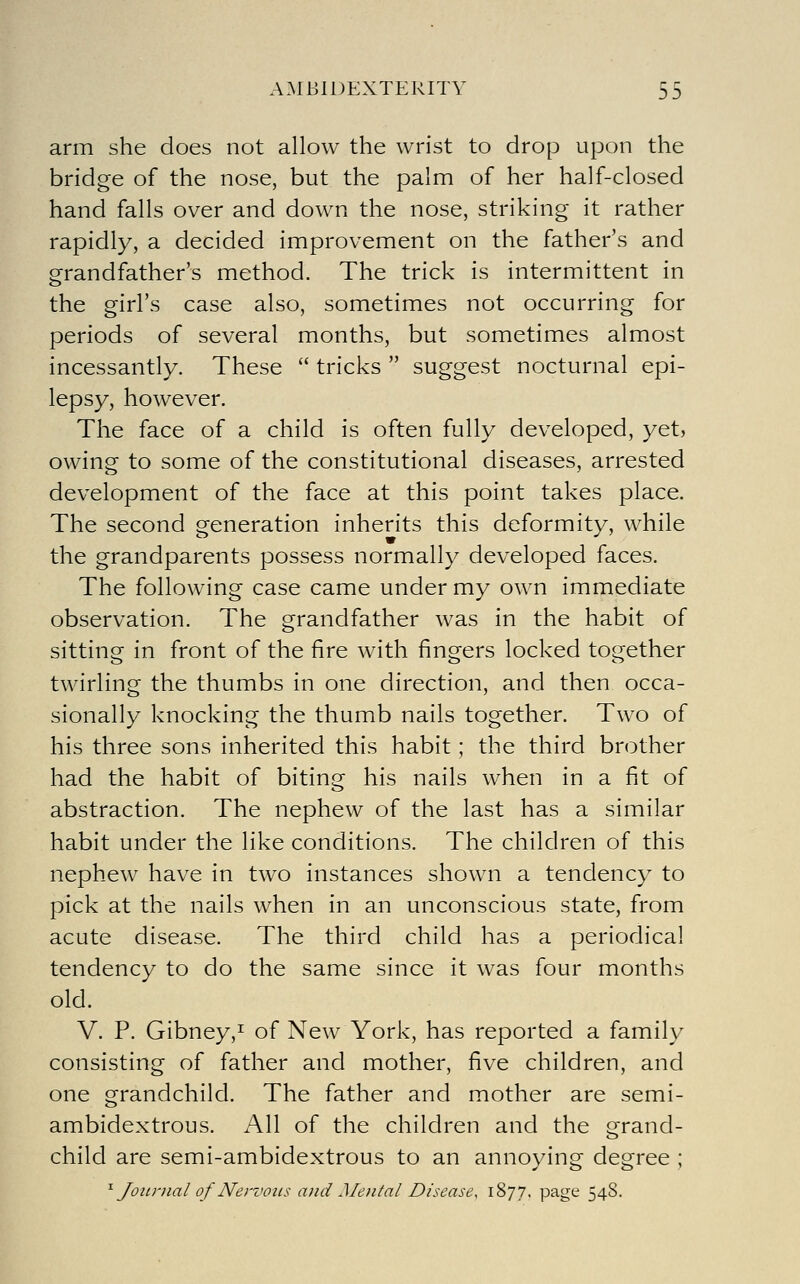arm she does not allow the wrist to drop upon the bridge of the nose, but the palm of her half-closed hand falls over and down the nose, striking it rather rapidly, a decided improvement on the father's and grandfather's method. The trick is intermittent in the girl's case also, sometimes not occurring for periods of several months, but sometimes almost incessantly. These  tricks  suggest nocturnal epi- lepsy, however. The face of a child is often fully developed, yet, owing to some of the constitutional diseases, arrested development of the face at this point takes place. The second veneration inherits this deformity, while the grandparents possess normally developed faces. The following case came under my own immediate observation. The grandfather was in the habit of sitting in front of the fire with fingers locked together twirling the thumbs in one direction, and then occa- sionally knocking the thumb nails together. Two of his three sons inherited this habit; the third brother had the habit of biting his nails when in a fit of abstraction. The nephew of the last has a similar habit under the like conditions. The children of this nephew have in two instances shown a tendency to pick at the nails when in an unconscious state, from acute disease. The third child has a periodical tendency to do the same since it was four months old. V. P. Gibney,! of New York, has reported a family consisting of father and mother, five children, and one grandchild. The father and mother are semi- ambidextrous. All of the children and the grand- child are semi-ambidextrous to an annoying degree ;