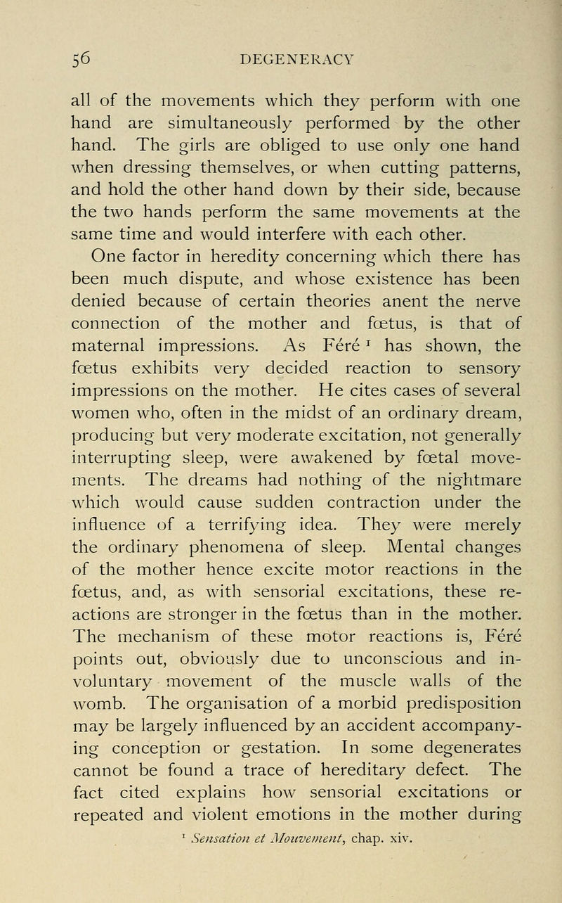 all of the movements which they perform with one hand are simultaneously performed by the other hand. The girls are obliged to use only one hand when dressing themselves, or when cutting patterns, and hold the other hand down by their side, because the two hands perform the same movements at the same time and would interfere with each other. One factor in heredity concerning which there has been much dispute, and whose existence has been denied because of certain theories anent the nerve connection of the mother and foetus, is that of maternal impressions. As Fere ^ has shown, the fcetus exhibits very decided reaction to sensory impressions on the mother. He cites cases of several women who, often in the midst of an ordinary dream, producing but very moderate excitation, not generally interrupting sleep, were awakened by foetal move- ments. The dreams had nothing of the nightmare wdiich w^ould cause sudden contraction under the influence of a terrifying idea. They were merely the ordinary phenomena of sleep. Mental changes of the mother hence excite motor reactions in the foetus, and, as with sensorial excitations, these re- actions are stronger in the foetus than in the mother. The mechanism of these motor reactions is, Fere points out, obviously due to unconscious and in- voluntary movement of the muscle walls of the womb. The organisation of a morbid predisposition may be largely influenced by an accident accompany- ing conception or gestation. In some degenerates cannot be found a trace of hereditary defect. The fact cited explains how sensorial excitations or repeated and violent emotions in the mother during ^ Sensation et Moicve/nent, chap. xiv.