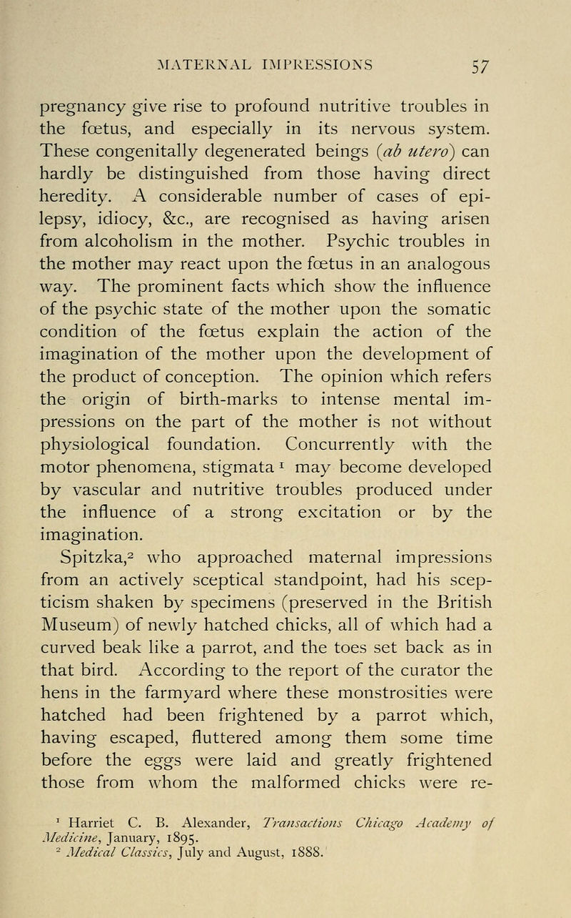 pregnancy give rise to profound nutritive troubles in the foetus, and especially in its nervous system. These congenitally degenerated beings {(ib utero) can hardly be distinguished from those having direct heredity. A considerable number of cases of epi- lepsy, idiocy, &c., are recognised as having arisen from alcoholism in the mother. Psychic troubles in the mother may react upon the foetus in an analogous way. The prominent facts which show the influence of the psychic state of the mother upon the somatic condition of the foetus explain the action of the imagination of the mother upon the development of the product of conception. The opinion which refers the origin of birth-marks to intense mental im- pressions on the part of the mother is not without physiological foundation. Concurrently with the motor phenomena, stigmata ^ may become developed by vascular and nutritive troubles produced under the influence of a strong excitation or by the imagination. Spitzka,2 who approached maternal impressions from an actively sceptical standpoint, had his scep- ticism shaken by specimens (preserved in the British Museum) of newly hatched chicks, all of which had a curved beak like a parrot, and the toes set back as in that bird. According to the report of the curator the hens in the farmyard where these monstrosities were hatched had been frightened by a parrot which, having escaped, fluttered among them some time before the eggs were laid and greatly frightened those from whom the malformed chicks were re- ' Harriet C. B. Alexander, Transactions Chicago Academy of Medicine, January, 1895. ^ Medical Classics, July and August, 1888.