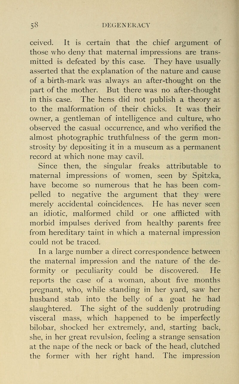 ceived. It is certain that the chief argument of those who deny that maternal impressions are trans- mitted is defeated by this case. They have usually asserted that the explanation of the nature and cause of a birth-mark was always an after-thought on the part of the mother. But there was no after-thought in this case. The hens did not publish a theory as to the malformation of their chicks. It was their owner, a gentleman of intelligence and culture, who observed the casual occurrence, and who verified the almost photographic truthfulness of the germ mon- strosity by depositing it in a museum as a permanent record at which none may cavil. Since then, the singular freaks attributable to maternal impressions of women, seen by Spitzka, have become so numerous that he has been com- pelled to negative the argument that they were merely accidental coincidences. He has never seen an idiotic, malformed child or one afflicted with morbid impulses derived from healthy parents free from hereditary taint in which a maternal impression could not be traced. In a large number a direct correspondence between the maternal impression and the nature of the de- formity or peculiarity could be discovered. He reports the case of a woman, about five months pregnant, who, while standing in her yard, saw her husband stab into the belly of a goat he had slaughtered. The sight of the suddenly protruding visceral mass, which happened to be imperfectly bilobar, shocked her extremely, and, starting back, she, in her great revulsion, feeling a strange sensation at the nape of the neck or back of the head, clutched the former with her right hand. The impression