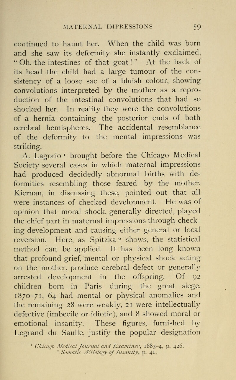 continued to haunt her. When the child was born and she saw its deformity she instantly exclaimed,  Oh, the intestines of that goat!  At the back of its head the child had a large tumour of the con- sistency of a loose sac of a bluish colour, showing convolutions interpreted by the mother as a repro- duction of the intestinal convolutions that had so shocked her. In reality they were the convolutions of a hernia containing the posterior ends of both cerebral hemispheres. The accidental resemblance of the deformity to the mental impressions was striking. A. Lagorio ^ brought before the Chicago Medical Society several cases in which maternal impressions had produced decidedly abnormal births with de- formities resembling those feared by the mother. Kiernan, in discussing these, pointed out that all were instances of checked development. He was of opinion that moral shock, generally directed, played the chief part in maternal impressions through check- ing development and causing either general or local reversion. Here, as Spitzka ^ shows, the statistical method can be applied. It has been long known that profound grief, mental or physical shock acting on the mother, produce cerebral defect or general]}^ arrested development in the offspring. Of 92 children born in Paris during the great siege, 1870-71, 64 had mental or physical anomalies and the remaining 28 were weakly, 21 were intellectually defective (imbecile or idiotic), and 8 showed moral or emotional insanity. These figures, furnished by Legrand du Saulle, justify the popular designation ' Chicai^o Medical Journal and Exa/iiiner, 1883-4, p. 426. - Soi/iatic .-Etiology of Insanity, p. 41.