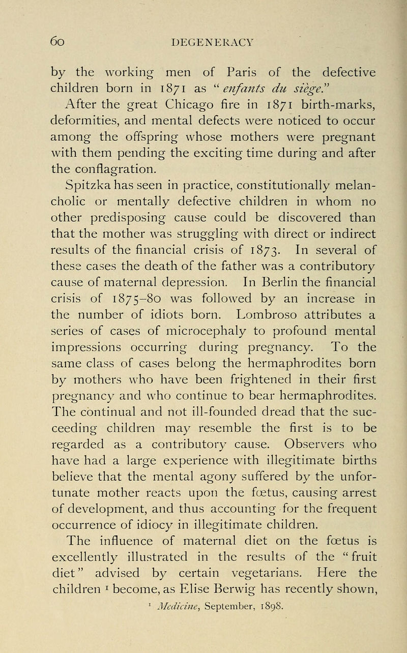 by the working men of Paris of the defective children born in 1871 as '^ enfants du siege!' After the great Chicago fire in 1871 birth-marks, deformities, and mental defects were noticed to occur among the offspring whose mothers were pregnant with them pending the exciting time during and after the conflagration. Spitzka has seen in practice, constitutionally melan- cholic or mentally defective children in whom no other predisposing cause could be discovered than that the mother was struggling with direct or indirect results of the financial crisis of 1873. ^^ several of these cases the death of the father was a contributory cause of maternal depression. In Berlin the financial crisis of 1875-80 was followed by an increase in the number of idiots born. Lombroso attributes a series of cases of microcephaly to profound mental impressions occurring during pregnancy. To the same class of cases belong the hermaphrodites born by mothers who have been frightened in their first pregnancy and who continue to bear hermaphrodites. The continual and not ill-founded dread that the suc- ceeding children may resemble the first is to be regarded as a contributory cause. Observers who have had a large experience with illegitimate births believe that the mental agony suffered by the unfor- tunate mother reacts upon the foetus, causing arrest of development, and thus accounting for the frequent occurrence of idiocy in illegitimate children. The influence of maternal diet on the foetus is excellently illustrated in the results of the  fruit diet advised by certain vegetarians. Here the children ^ become, as Elise Berwig has recently shown, ^ Medicine, September, 1898.