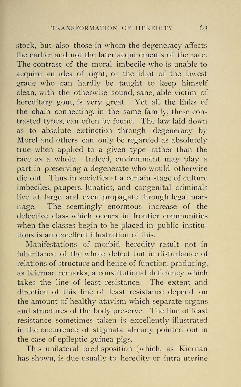 stock, but also those in whom the degeneracy affects the earher and not the later acquirements of the race. The contrast of the moral imbecile who is unable to acquire an idea of right, or the idiot of the lowest grade who can hardly be taught to keep himself clean, with the otherwise sound, sane, able victim of hereditary gout, is very great. Yet all the links of the chain connecting, in the same family, these con- trasted types, can often be found. The law laid down as to absolute extinction through degeneracy b)' Morel and others can only be regarded as absolutely true when applied to a given type rather than the race as a whole. Indeed, environment may play a part in preserving a degenerate who would otherwise die out. Thus in societies at a certain stage of culture imbeciles, paupers, lunatics, and congenital criminals live at large and even propagate through legal mar- riage. The seemingly enormous increase of the defective class which occurs in frontier communities when the classes begin to be placed in public institu- tions is an excellent illustration of this. Manifestations of morbid heredity result not in inheritance of the whole defect but in disturbance of relations of structure and hence of function, producing, as Kiernan remarks, a constitutional deficiency which takes the line of least resistance. The extent and direction of this line of least resistance depend on the amount of healthy atavism which separate organs and structures of the body preserve. The line of least resistance sometimes taken is excellently illustrated in the occurrence of stigmata already pointed out in the case of epileptic guinea-pigs. This unilateral predisposition (which, as Kiernan has shown, is due usually to heredit) or intra-uterine