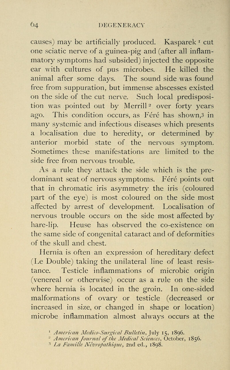 causes) ma}^ be artificially produced. Kasparek ^ cut one sciatic nerve of a guinea-pig and (after all inflam- matory symptoms had subsided) injected the opposite ear with cultures of pus microbes. He killed the animal after some days. The sound side was found free from suppuration, but immense abscesses existed on the side of the cut nerve. Such local predisposi- tion was pointed out by Merrill ^ over forty years ago. This condition occurs, as Fere has shown,3 in many systemic and infectious diseases which presents a localisation due to heredity, or determined by anterior morbid state of the nervous symptom. Sometimes these manifestations are limited to the side free from nervous trouble. As a rule they attack the side which is the pre- dominant seat of nervous symptoms. Fere points out that in chromatic iris asymmetry the iris (coloured part of the eye) is most coloured on the side most affected by arrest of development. Localisation of nervous trouble occurs on the side most affected by hare-lip. Heuse has observed the co-existence on the same side of congenital cataract and of deformities of the skull and chest. Hernia is often an expression of hereditary defect (Le Double) taking the unilateral line of least resis- tance. Testicle inflammations of microbic origin (venereal or otherwise) occur as a rule on the side where hernia is located in the groin. In one-sided malformations of ovary or testicle (decreased or increased in size, or changed in shape or location) microbe inflammation almost always occurs at the ' Avierican Medico-Surgical Bttlletin^ July 15, 1896. - American Joitmal of the illedical Sciences, October, 1856. ■'' La Famille Ncvropathique, 2nd ed., 1898.