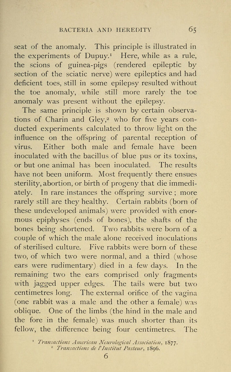 seat of the anomaly. This principle is illustrated in the experiments of Dupuy.^ Here, while as a rule, the scions of guinea-pigs (rendered epileptic by section of the sciatic nerve) were epileptics and had deficient toes, still in some epilepsy resulted without the toe anomaly, while still more rarely the toe anomaly was present without the epilepsy. The same principle is shown by certain observa- tions of Charin and Gley,^ who for five years con- ducted experiments calculated to throw light on the influence on the offspring of parental reception of virus. Either both male and female have been inoculated with the bacillus of blue pus or its toxins, or but one animal has been inoculated. The results have not been uniform. Most frequently there ensues sterility, abortion, or birth of progeny that die immedi- ately. In rare instances the offspring survive ; more rarely still are they healthy. Certain rabbits (born of these undeveloped animals) were provided with enor- mous epiphyses (ends of bones), the shafts of the bones being shortened. Two rabbits were born of a couple of which the male alone received inoculations of sterilised culture. Five rabbits were born of these two, of which two were normal, and a third (whose ears were rudimentary) died in a few days. In the remaining two the ears comprised only fragments with jagged upper edges. The tails were but two centimetres long. The external orifice of the vagina (one rabbit was a male and the other a female) was oblique. One of the limbs (the hind in.the male and the fore In the female) was much shorter than its fellow, the difference being four centimetres. The ^ Transactions American Neurological Association, 1877. ' Transactions de f Institiit Pasteur, 1896.