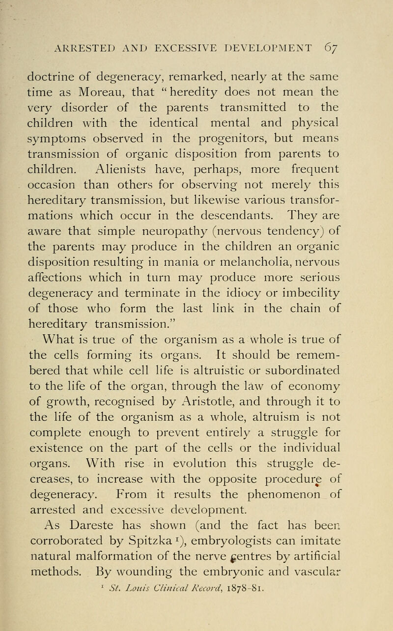 ARRESTED AND EXCESSIVE DEVELOPMENT 6/ doctrine of degeneracy, remarked, nearly at the same time as Moreau, that  heredity does not mean the very disorder of the parents transmitted to the children with the identical mental and physical symptoms observed in the progenitors, but means transmission of organic disposition from parents to children. Alienists have, perhaps, more frequent occasion than others for observing not merely this hereditary transmission, but likewise various transfor- mations which occur in the descendants. They are aware that simple neuropathy (nervous tendency) of the parents may produce in the children an organic disposition resulting in mania or melancholia, nervous affections which in turn may produce more serious degeneracy and terminate in the idiocy or imbecility of those who form the last link in the chain of hereditary transmission. What is true of the organism as a whole is true of the cells forming its organs. It should be remem- bered that while cell life is altruistic or subordinated to the life of the organ, through the law of economy of growth, recognised by Aristotle, and through it to the life of the organism as a whole, altruism is not complete enough to prevent entirely a struggle for existence on the part of the cells or the individual organs. With rise in evolution this struggle de- creases, to increase with the opposite procedure of degeneracy. From it results the phenomenon of arrested and excessive development. As Dareste has shown (and the fact has been corroborated by Spitzka ^), embryologists can imitate natural malformation of the nerve centres by artificial methods. By wounding the embryonic and vascular * St. Louis Clinical Record^ 1878-Si.